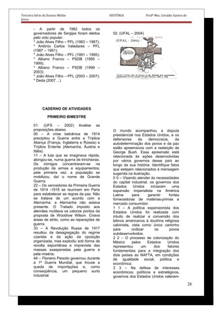 Terceira Série do Ensino Médio HISTÓRIA Profº Msc. Givaldo Santos de
Jesus
- A partir de 1982 todos os
governadores de Sergipe foram eleitos
pelo voto popular:
* João Alves Filho – PFL (1983 – 1987);
* Antônio Carlos Valadares – PFL
(1987 – 1991);
* João Alves Filho – PFL (1991 – 1995);
* Albano Franco – PSDB (1995 –
1999);
* Albano Franco – PSDB (1999 –
2003);
* João Alves Filho – PFL (2003 – 2007);
* Deda (2007 ...)
CADERNO DE ATIVIDADES
PRIMEIRO BIMESTRE
01. (UFS – 2002) Analise as
proposições abaixo.
00 – A crise balcânica de 1914
precipitou a Guerra entre a Tríplice
Aliança (França, Inglaterra e Rússia) e
Tríplice Entente (Alemanha, Áustria e
Itália).
11 – A luta que se imaginava rápida,
alongou-se, numa guerra de trincheiras.
Os inimigos concentraram-se na
produção de armas e equipamentos;
pela primeira vez, a população se
mobilizou, daí o nome de Grande
Guerra.
22 – Os vencedores da Primeira Guerra
de 1914 -1918 se reuniram em Paris
para estabelecer as regras da paz. Não
se tratava de um acordo com a
Alemanha: a Alemanha não estava
presente. O Tratado imposto aos
alemães mutilava os catorze pontos da
proposta de Woodrow Wilson. Criava
áreas de atrito, como as reparações de
guerra.
33 – A Revolução Russa de 1917
resultou da desagregação do regime
czarista e da ação da oposição
organizada, mas explodiu sob forma de
revolta espontânea e imprevista das
massas exasperadas pela guerra e
pela miséria.
44 – Floriano Peixoto governou durante
a 1ª Guerra Mundial, que trouxe a
queda de importações e, como
conseqüência, um pequeno surto
industrial.
02. (UFAL – 2004)
O mundo acompanhou a disputa
presidencial nos Estados Unidos, e os
defensores da democracia, da
autodeterminação dos povos e da paz
estão apreensivos com a reeleição de
George Bush. Essa apreensão está
relacionada às ações desenvolvidas
por vários governos desse país ao
longo da sua história. Identifique fatos
que estejam relacionados à mensagem
sugerida na ilustração.
0 0 – Visando atender às necessidades
do capital industrial, os governos dos
Estados Unidos iniciaram uma
expansão imperialista na América
Latina para garantir fontes
fornecedoras de matérias-primas e
mercado consumidor.
1 1 – A política expansionista dos
Estados Unidos foi realizada com
intuito de realizar a conversão dos
latinos americanos à doutrina religiosa
calvinista, vista como único caminho
para civilizar os povos
subdesenvolvidos.
2 2 – O processo de colonização do
México pelos Estados Unidos
representou um dos fatores
fundamentais para a integração dos
dois países ao NAFTA, em condições
de igualdade social, política e
econômica.
3 3 – Na defesa de interesses
econômicos, políticos e estratégicos,
governos dos Estados Unidos valeram-
26
 