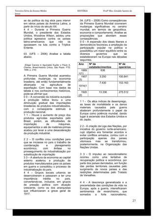 Terceira Série do Ensino Médio HISTÓRIA Profº Msc. Givaldo Santos de
Jesus
se da política do big stick para intervir
em vários países da América Latina, a
partir do início do século XX.
4 4 – Durante a Primeira Guerra
Mundial, o presidente dos Estados
Unidos, Woodrow Wilson, adotou uma
política agressiva contra os países
latino-americanos que não os
apoiassem na luta contra a Tríplice
Entente.
03. (UFS – 2006) Analise a tabela
abaixo.
(Edgar Carone in Aguinaldo Kupfer o Paulo A.
Chenso. Brasil:História Critica. São Paulo: FTD,
1998, p. 218)
A Primeira Guerra Mundial acarretou
profundas mudanças na economia
brasileira, até então fundamentalmente
alicerçada na agricultura de
exportação. Com base nos dados da
tabela e nos conhecimentos históricos,
pode-se afirmar que:
0 0 – A conversão da indústria européia
à produção bélica levou a uma
diminuição gradual das importações
brasileiras de produtos industrializados,
com o conseqüente estimulo à
produção nacional.
1 1 – Houve o aumento de preço dos
produtos agrícolas exportados pelo
Brasil, porém, as dificuldades de
importação de máquinas,
equipamentos e até de matérias-primas
acabou por levar a uma desaceleração
da produção industrial.
2 2 – O conflito criou condições para
que se iniciasse no país o trabalho de
coordenação e planejamento
econômico, com ênfase no
prosseguimento da industrialização por
substituição de importação
3 3 – A abertura da economia ao capital
externo acelerou a produção de
produtos manufaturados para os países
em guerra e consolidou o processo de
industrialização do país.
4 4 – Grupos sociais urbanos se
desenvolveram e passaram a ter uma
importância inédita no país,
convertendo-se, inclusive, em grupos
de pressão política com atuação
crescente, como os dos anarquistas
que influenciaram a greve geral de
1917.
04. (UFS – 2008) Como conseqüências
da Primeira Guerra Mundial ocorreram
mudanças significativas no cenário
mundial, em termos de geopolítica,
economia e comportamento. Analise as
proposições que abordam essas
conseqüências.
0 0 - A expansão dos ideais liberais e
democráticos favoreceu a ampliação da
participação popular na política e
possibilitou um maior equilíbrio entre os
diversos governos que se
estabeleceram na Europa nas décadas
seguintes.
1 1 - Os altos índices de desemprego,
as taxas de mortalidade e os danos
materiais causados pela guerra
abalaram profundamente o papel da
Europa como potência mundial, dando
lugar à ascensão dos Estados Unidos e
do Japão.
2 2 - A criação da Liga das Nações, por
iniciativa do governo norte-americano,
cujo objetivo era fomentar acordos e
evitar conflitos armados, contou com a
participação apenas dos países
vitoriosos mas se transformou,
posteriormente, na Organização das
Nações Unidas.
3 3 - O impulso ao neocolonialismo
ocorreu como uma tentativa de
recuperação política e econômica, por
parte dos países derrotados, em função
das perdas territoriais causadas pelo
surgimento de novos países e das
restrições determinadas pelo Tratado
de Versalhes.
4 4 - A descrença generalizada e a
precariedade das condições de vida na
Europa, após a guerra, intensificaram
sentimentos de revanchismo, que
somados a forte nacionalismo,
27
Ano Nº de
estabelecimentos
Nº de
operários
1889
<(1)
636
1907
(3)
3.250 150.841
1914(1
1
7.430 153.163
1920
(2)
13.336 275.512
 