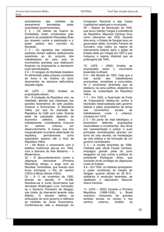 Terceira Série do Ensino Médio HISTÓRIA Profº Msc. Givaldo Santos de
Jesus
autoritarismo das medidas de
saneamento decretadas pelas
autoridades governamentais.
2 2 – Os líderes da Guerra do
Contestado foram condenados pelo
governo do presidente Wenceslau Brás
por atuarem contra a exploração e o
poder político dos coronéis do
Nordeste.
3 3 – Os operários das indústrias
paulistas tinham salários relativamente
superiores ao do conjunto dos
trabalhadores do país, pois os
movimentos grevistas que realizavam
forçaram os empresários a atenderem
suas reivindicações.
4 4 – O cangaço do Nordeste brasileiro
foi alimentado pelas próprias condições
de fome e de miséria do povo
decorrentes da estrutura latifundiária
daquela região.
09. (UFS – 2002) Analise as
proposições abaixo.
00 – A fundação da República veio, na
realidade, atender aos interesses dos
grandes fazendeiros de café paulista,
mineiros e fluminenses. A República
Velha, por isso foi chamada de
República do Café com Leite. Grande
parte da população dependia da
economia cafeeira, direta ou
indiretamente, considerando inclusive
os setores urbanos em
desenvolvimento. A massa, que fôra
marginalizada na própria elaboração da
república, permaneceria como
espectador passivo até o final da
República Velha.
11 – No Brasil, o rompimento com a
estética tradicional deu-se em 1942,
com a Semana de Arte Moderna – o
Modernismo.
22 – O descontentamento contra a
oligarquia dominante (Primeira
República) atingiu o auge com as
Revoltas Tenentistas, que tiveram dois
focos principais: o Rio de Janeiro
(1923) e Minas Gerais (1924).
33 – A 11 de novembro de 1930,
através do decreto nº 19.398,
dissolveu-se a Junta Governativa que
derrubara Washington Luís, formando-
se o Governo Provisório de Sergipe,
sob chefia, do interventor tenente João
Alberto. O decreto definia as
atribuições do novo governo e ratificava
as medidas da Junta Governativa.
Confirmava-se nele a dissolução do
Congresso Nacional e das Casas
Legislativas estaduais e municipais.
44 – Depois da Revolução de 1930,
que levou Getúlio Vargas à presidência
da República, Maynard Cardoso ficou
como interventor até 1935. Durante
dois anos, o Estado de Sergipe teve um
governador eleito, Eronides Ferreira de
Carvalho, mas voltou ao regime de
interventoria federal após o golpe de
Estado dado por Vargas em 1937 e que
instaurou o regime ditatorial que se
prolongaria até 1945.
10. (UFS – 2004) Analise as
proposições sobre o movimento
tenentista no Brasil.
0 0 – Na década de 1920, mais que a
luta social dos trabalhadores
anarquistas, socialistas e comunistas,
foi o movimento tenentista que se
destacou na cena política, abalando as
bases de sustentação da República
Velha.
1 1 – Em 1922, a Guarnição do Forte
de Copacabana rebelou-se contra a
repressão desencadeada pelo governo
federal e pelos proprietários de terras
aos movimentos sociais de
trabalhadores rurais e urbanos,
iniciados em 1919.
2 2 – Do ponto de vista ideológico, o
tenentismo defendia proposições
nacionalistas e moralizantes. Seu lema
era ‘representação e justiça’ e suas
principais reivindicações giravam em
torno do voto secreto, da moralização
da vida pública e da formação de um
governo centralizador.
3 3 – A revolta tenentista de 1906,
chefiada pelo oficial Fausto Cardoso,
empolgou grande parte do povo
sergipano na luta contra a política do
presidente Rodrigues Alves, que
concedia muito privilégio às oligarquias
rurais do Estado.
4 4 – Em 1924, os militares ameaçaram
o poder constituído do Estado de
Sergipe, quando oficiais do 28 B.C.,
solidários à revolução tenentista, se
rebelaram e depuseram Maurício
Graco Cardoso.
11. (UFS – 2005) Durante a Primeira
República (1889-1930), o Brasil
vivenciou momentos de grandes
tensões sociais no campo e nos
centros urbanos. Analise as
29
 