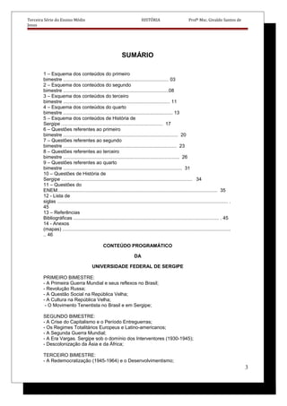 Terceira Série do Ensino Médio HISTÓRIA Profº Msc. Givaldo Santos de
Jesus
SUMÁRIO
1 – Esquema dos conteúdos do primeiro
bimestre ............................................................................... 03
2 – Esquema dos conteúdos do segundo
bimestre ...............................................................................08
3 – Esquema dos conteúdos do terceiro
bimestre ................................................................................ 11
4 – Esquema dos conteúdos do quarto
bimestre .................................................................................. 13
5 – Esquema dos conteúdos de História de
Sergipe ............................................................................ 17
6 – Questões referentes ao primeiro
bimestre ...................................................................................... 20
7 – Questões referentes ao segundo
bimestre ..................................................................................... 23
8 – Questões referentes ao terceiro
bimestre ....................................................................................... 26
9 – Questões referentes ao quarto
bimestre ......................................................................................... 31
10 – Questões de História de
Sergipe .................................................................................................. 34
11 – Questões do
ENEM........................................................................................................................ 35
12 - Lista de
siglas ................................................................................................................................ .
45
13 – Referências
Bibliográficas ............................................................................................................. . 45
14 - Anexos
(mapas) ..............................................................................................................................
.. 46
CONTEÚDO PROGRAMÁTICO
DA
UNIVERSIDADE FEDERAL DE SERGIPE
PRIMEIRO BIMESTRE:
- A Primeira Guerra Mundial e seus reflexos no Brasil;
- Revolução Russa;
- A Questão Social na República Velha;
- A Cultura na República Velha;
- O Movimento Tenentista no Brasil e em Sergipe;
SEGUNDO BIMESTRE:
- A Crise do Capitalismo e o Período Entreguerras;
- Os Regimes Totalitários Europeus e Latino-americanos;
- A Segunda Guerra Mundial;
- A Era Vargas. Sergipe sob o domínio dos Interventores (1930-1945);
- Descolonização da Ásia e da África;
TERCEIRO BIMESTRE:
- A Redemocratização (1945-1964) e o Desenvolvimentismo;
3
 