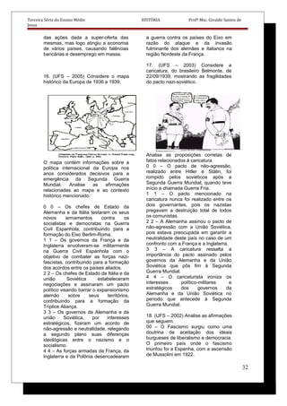Terceira Série do Ensino Médio HISTÓRIA Profº Msc. Givaldo Santos de
Jesus
das ações dada a super-oferta das
mesmas, mas logo atingiu a economia
de vários países, causando falências
bancárias e desemprego em massa.
16. (UFS – 2005) Considere o mapa
histórico da Europa de 1936 a 1939.
O mapa contém informações sobre a
política internacional da Europa nos
anos considerados decisivos para a
emergência da Segunda Guerra
Mundial. Analise as afirmações
relacionadas ao mapa e ao contexto
histórico mencionado.
0 0 – Os chefes de Estado da
Alemanha e da Itália testaram os seus
novos armamentos contra os
socialistas e democratas na Guerra
Civil Espanhola, contribuindo para a
formação do Eixo Berlim-Roma.
1 1 – Os governos da França e da
Inglaterra envolveram-se militarmente
na Guerra Civil Espanhola com o
objetivo de combater as forças nazi-
fascistas, contribuindo para a formação
dos acordos entre os países aliados.
2 2 – Os chefes de Estado da Itália e da
união Soviética estabeleceram
negociações e assinaram um pacto
político visando barrar o expansionismo
alemão sobre seus territórios,
contribuindo para a formação da
Tríplice Aliança.
3 3 – Os governos da Alemanha e da
união Soviética, por interesses
estratégicos, fizeram um acordo de
não-agressão e neutralidade, relegando
a segundo plano suas diferenças
ideológicas entre o nazismo e o
socialismo.
4 4 – As forças armadas da França, da
Inglaterra e da Polônia desencadearam
a guerra contra os países do Eixo em
razão do ataque e da invasão
fulminante dos alemães e italianos na
região Nordeste da França.
17. (UFS – 2003) Considere a
caricatura, do brasileiro Belmonte, de
22/09/1939, mostrando as fragilidades
do pacto nazi-soviético.
Analise as proposições corretas de
fatos relacionados à caricatura.
0 0 – O pacto de não-agressão,
realizado entre Hitler e Stálin, foi
rompido pelos soviéticos após a
Segunda Guerra Mundial, quando teve
início a chamada Guerra Fria.
1 1 – O pacto mencionado na
caricatura nunca foi realizado entre os
dois governantes, pois os nazistas
pregavam a destruição total de todos
os comunistas.
2 2 – A Alemanha assinou o pacto de
não-agressão com a União Soviética,
pois estava preocupada em garantir a
neutralidade deste país no caso de um
confronto com a França e a Inglaterra.
3 3 – A caricatura ressalta a
importância do pacto assinado pelos
governos da Alemanha e da União
Soviética que pôs fim à Segunda
Guerra Mundial.
4 4 – O caricaturista ironiza os
interesses político-militares e
estratégicos dos governos da
Alemanha e da União Soviética no
período que antecede à Segunda
Guerra Mundial.
18. (UFS – 2002) Analise as afirmações
que seguem.
00 – O Fascismo surgiu como uma
doutrina de aceitação dos ideais
burgueses de liberalismo e democracia.
O primeiro país onde o fascismo
triunfou foi a Espanha, com a ascensão
de Mussolini em 1922.
32
 