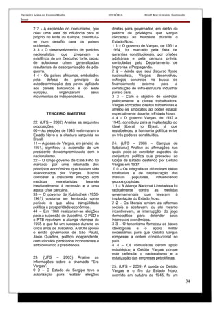 Terceira Série do Ensino Médio HISTÓRIA Profº Msc. Givaldo Santos de
Jesus
2 2 - A expansão do comunismo, que
criou uma área de influência para si
próprio no leste da Europa, constituiu-
se num desafio para os países
ocidentais.
3 3 - O desenvolvimento de partidos
nacionalistas que pregavam a
existência de um Executivo forte, capaz
de solucionar crises generalizadas
resultantes da desorganização do pós-
guerra.
4 4 - Os países africanos, embalados
pela defesa do princípio da
autodeterminação dos povos aplicado
aos países balcânicos e do leste
europeu, organizaram seus
movimentos de independência.
TERCEIRO BIMESTRE
22. (UFS – 2002) Analise as seguintes
proposições:
00 – As eleições de 1945 reafirmaram o
Estado Novo e a ditadura varguista no
Brasil.
11 – A posse de Vargas, em janeiro de
1951, significou a ascensão de um
presidente descompromissado com o
nacionalismo.
22 – O longo governo de Café Filho foi
marcado por uma retomada dos
princípios econômicos que haviam sido
abandonados por Vargas. Buscou
combater a crescente inflação com
medidas monetaristas levando
inevitavelmente à recessão e a uma
aguda crise bancária.
33 – O governo de Kubitschek (1956-
1961) costuma ser lembrado como
período o que aliou tranqüilidade
política e prosperidade econômica.
44 – Em 1960 realizaram-se eleições
para a sucessão de Juscelino. O PSD e
o PTB repetiram a aliança vitoriosa de
1955 e que foi um sucesso durante os
cinco anos de Juscelino. A UDN apoiou
o então governador de São Paulo,
Jânio Quadros, político independente,
com vínculos partidários inconstantes e
ambicionando a presidência.
23. (UFS – 2003) Analise as
informações sobre a chamada “Era
Vargas”.
0 0 – O Estado de Sergipe teve a
autorização para realizar eleições
diretas para governador, em razão da
política de privilégios que Vargas
concedeu ao Nordeste durante o
Estado Novo.
1 1 – O governo de Vargas, de 1951 a
1954, foi marcado pela falta de
garantias constitucionais, por prisões
arbitrárias e pela censura prévia,
controladas pelo Departamento de
Imprensa e Propaganda.
2 2 – Ainda que seu discurso fosse
nacionalista, Vargas desenvolveu
esforços concretos na busca de
financiamento externo para a
construção de infra-estrutura industrial
para o país.
3 3 – Com o objetivo de controlar
politicamente a classe trabalhadora,
Vargas concedeu direitos trabalhistas e
atrelou os sindicatos ao poder estatal,
especialmente durante o Estado Novo.
4 4 – O governo Vargas, de 1937 a
1945, contribuiu para a implantação do
ideal liberal no Brasil, já que
restabeleceu a harmonia política entre
os três poderes constituídos.
24. (UFS – 2006 – Campus de
Itabaiana) Analise as afirmações nas
quais pode-se constatar aspectos da
conjuntura política que precedeu ao
Golpe de Estado desferido por Getúlio
Vargas em 1937.
0 0 – Os integralistas difundiram idéias
totalitárias e de capitalização das
massas populares, influenciando
grupos golpistas.
1 1 – A Aliança Nacional Libertadora foi
radicalmente contra as medidas
governamentais que levaram à
implantação do Estado Novo.
2 2 – Os liberais temiam as reformas
sociais e aceitavam, ou até mesmo
incentivavam, a interrupção do jogo
democrático para defender seus
interesses econômicos.
3 3 – O tenentismo forneceu as bases
ideológicas e o apoio militar
necessários para que Getúlio Vargas
rompesse a ordem constitucional no
país.
4 4 – Os comunistas deram apoio
estratégico a Getúlio Vargas porque
este defendia o nacionalismo e a
estatização das empresas petrolíferas.
25. (UFS – 2009) A queda de Getúlio
Vargas e o fim do Estado Novo,
ocorrido em outubro de 1945, foi um
34
 