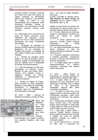 Terceira Série do Ensino Médio HISTÓRIA Profº Msc. Givaldo Santos de
Jesus
processo histórico complexo, marcado
por críticas por parte dos liberais ao
regime, tentativas de liberalização
política para viabilizar a permanência
de Vargas no poder e sua
reaproximação com a esquerda, antes
duramente combatida. Analise as
proposições que apresentam eventos
históricos ocorridos durante esse
processo.
0 0 - Elaboração de um documento de
critica ao regime conhecido como
"Manifesto dos Mineiros"; anistia
política no início de 1945 e Movimento
Queremista, que pedia "Constituinte
com Getúlio".
1 1 - Divulgação da represália do
Senado a Getúlio através da "Carta aos
Brasileiros", fim do monopólio do
Petróleo pelo Estado e nomeação de
Luis Carlos Prestes para ministro do
Trabalho.
2 2 - Suicídio do jornalista Libero
Badaró, em sinal de protesto contra a
censura, criação da Consolidação das
Leis do Trabalho (CLT) e legalização
do Partido Comunista Brasileiro.
3 3 - Volta dos soldados da FEB após
participação na Segunda Guerra
Mundial ao lado dos países demo-
cráticos como Estados Unidos e
Inglaterra, difusão do ideário
trabalhista e abrandamento da
censura à imprensa.
4 4 - Assalto ao Palácio do Catete
pelos membros da Ação Integralista
Brasileira, convocação da Assembléia
Constituinte e legalização do
Comando Geral dos Trabalhadores,
dominado pelos comunistas.
26. (UFS – 2006 – Campus de
Itabaiana) Considere a charge de Théo.
META DO
FAMINTO
JK – Você
agora tem
automóvel
brasileiro,
para correr
em
estradas
pavimentadas com asfalto brasileiro,
com gasolina brasileira. Que mais
quer?
Jeca – Um prato de feijão brasileiro,
seu douto!
(Careta, 12/3/1960. In: Renato Lemos.
Uma História do Brasil através da
caricatura. Rio de Janeiro: Letras e
Expressões, 2001. p. 79)
Analise os argumentos que podem ser
relacionados à visão do autor sobre o
contexto histórico referido na charge.
0 0 – O autor utilizou-se de ironia para
mostrar a dependência econômica do
Brasil em relação ao capital
estrangeiro.
1 1 – O Brasil destacava-se na
economia mundial porque produzia
automóveis com capital
predominantemente nacional.
2 2 – As metas simbolizadas na charge
fazem referência à idéia do
desenvolvimentismo expressa no lema
“50 anos em 5”.
3 3 – O governo brasileiro incrementou
a indústria petrolífera, conseguindo
alcançar a meta da auto-suficiência do
consumo da gasolina.
4 4 – A charge sugere que a política
desenvolvimentista do governo
prejudicava interesses das classes
menos favorecidas.
27. (UFS – 2003) Analise as
proposições do contexto histórico da
ditadura militar no Brasil (1964-1985).
0 0 – O golpe militar de 1964 foi
justificado por seus executores como
intervenção necessária para a defesa
da ordem e da democracia,
ameaçadas, segundo eles, pelos
comunistas e populistas.
1 1 – O golpe de 1964 teve como
objetivo conter as reformas sociais e as
mobilizações populares, vistas como
ameaças aos interesses das classes
dominantes.
2 2 – O governador de Sergipe, Seixas
Dória, cumpriu todo o seu mandato
político, pois foi mantido no cargo após
o golpe militar de 1964 por ter apoiado
a junta militar que tomou o poder.
3 3 – Logo após o golpe militar, o
governo Castelo Branco anunciou
duras medidas econômicas de combate
à inflação por meio do controle
monetário, restrição ao crédito e
contenção salarial.
4 4 – O ato institucional nº 1, de abril
de 1964, criou o mecanismo de
35
 