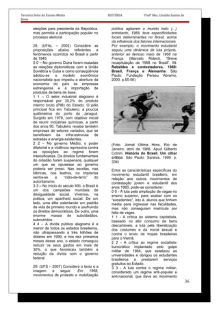Terceira Série do Ensino Médio HISTÓRIA Profº Msc. Givaldo Santos de
Jesus
eleições para presidente da República,
mas permitia a participação popular no
processo eleitoral.
28. (UFAL – 2002) Considere as
proposições abaixo referentes a
fenômenos ocorridos no Brasil a partir
de 1945.
0 0 – No governo Dutra foram reatadas
as relações diplomáticas com a União
Soviética e Cuba e como conseqüência
adotou-se o modelo econômico
nacionalista que impediu a abertura da
economia do país às empresas
estrangeiras e à importação de
produtos de bens de base.
1 1 – O setor industrial alagoano é
responsável por 39,2% do produto
interno bruto (PIB) do Estado. O pólo
principal fica em Tabuleiro, a poucos
quilômetros do porto do Jaraguá.
Surgido em 1979, com objetivo inicial
de reunir indústrias químicas, a partir
dos anos 90. Tabuleiro recebe também
empresas de setores variados, que se
beneficiam da infra-estruruta de
estradas e energia existentes.
2 2 – No governo Médici, o poder
ditatorial e a violência repressiva contra
as oposições ao regime foram
intensificadas. Os direitos fundamentais
do cidadão foram suspensos, qualquer
um que se opusesse ao governo
poderia ser preso. Nas escolas, nas
fábricas, nos teatros, na imprensa
sentia-se a “mão-de-ferro” do
autoritarismo.
3 3 – No início do século XXI, o Brasil é
um dos campeões mundiais de
desigualdade social. Vivemos, na
prática, um apartheid social. De um
lado, uma elite ostentando um padrão
de vida de primeiro mundo e usufruindo
os direitos democráticos. De outro, uma
enorme massa de subcidadãos,
subnutridos.
4 4 – A divida pública alagoana é a
menor de todos os estados brasileiros,
não ultrapassando a três bilhões de
dólares em 1999, e nos dez primeiros
meses desse ano, o estado conseguiu
reduzir os seus gastos em mais de
30%, o que favoreceu também a
redução da dívida com o governo
federal.
29. (UFS – 2007) Considere o texto e a
imagem a seguir. Em 1968,
movimentos de protesto e mobilização
política agitaram o mundo todo (...)
entretanto, 1968, teve especificidades
locais determinantes no Brasil, acima
da influência dos fatores internacionais.
Por exemplo, o movimento estudantil
seguiu uma dinâmica de luta própria,
anterior ao famoso maio de 1968 na
França. (Marcelo Ridenti. “Breve
recapitulação de 1968 no Brasil”. IN:
Rebeldes e contestadores. 1968:
Brasil, França e Alemanha. São
Paulo: Fundação Perseu Abramo,
2000. p.55-56)
(Foto. Jornal Última Hora, Rio de
Janeiro, abril de 1968. Apud Gilberto
Cotrim. História do Brasil. Um olhar
crítico. São Paulo: Saraiva, 1999. p.
334)
Entre as características específicas do
movimento estudantil brasileiro, em
relação aos outros movimentos de
contestação jovem e estudantil dos
anos 1960, pode-se considerar:
0 0 - A luta pela ampliação de vagas no
ensino superior, para acabar com os
“excedentes”, isto é, alunos que tinham
média para ingressar nas faculdades,
mas não conseguiam matrícula por
falta de vagas.
1 1 - A crítica ao sistema capitalista,
baseado no alto consumo de bens
descartáveis, a luta pela liberalização
dos costumes e da moral sexual e
contra o envio de tropas brasileiras
para o Vietnã.
2 2 - A crítica ao regime socialista-
burocrático implantado pelo golpe
militar de 1964, que estatizou as
universidades e obrigou os estudantes
brasileiros a prestarem serviços
gratuitos ao Estado.
3 3 - A luta contra o regime militar,
considerado um regime anti-popular e
anti-nacional, que dava ao movimento
36
 