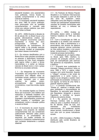 Terceira Série do Ensino Médio HISTÓRIA Profº Msc. Givaldo Santos de
Jesus
estudantil brasileiro uma característica
mais politizada, menos focado na
questão comportamental e na crítica
cultural ao sistema.
4 4 - O movimento estudantil brasileiro
dos anos 1960 foi pouco politizado,
mais preocupado com as questões
comportamentais e marcado pela
crítica aos valores católicos, que eram
muito fortes no Brasil.
30. (UFS – 2008) Durante a década de
60 do século XX, no Brasil houve uma
grande efervescência criativa nas
artes. Surgiram movimentos culturais
importantes e muitos dos seus
protagonistas sofreram as
consequências do autoritarismo do
regime militar e da pressão exercida
pela censura. Analise as proposições
que tratam desses movimentos.
0 0 - Os músicos identificados com a
Bossa Nova cujas canções convidavam
as pessoas a desfrutarem livremente
os prazeres da Vida, foram obrigados
pelo regime militar a aderir a temas
nacionalistas e a cantar as belezas
naturais do Brasil como o mar a graça
feminina ou as praias cariocas.
1 1 - Os Integrantes do movimento
Tropicalista, que propunham de forma
provocativa uma reflexão sobre os
contrastes sociais, políticos e culturais
do pais, contaram com o apoio
unânime do público jovem,
principalmente dos estudantes
universitários, o que Ihes rendeu rápida
fama.
2 2 - Os cineastas ligados ao Cinema
Novo que buscavam uma estética que
traduzisse a realidade brasileira sem
abrir mão de experimentalismos na
linguagem cinematográfica produziram
filmes ousados e manifestos que
protestavam contra a situação política
e social do Brasil.
3 3 - O movimento da Jovem Guarda
divulgava uma proposta de rebeldia
comportamental mas era considerado
politicamente "alienado' pelos jovens
militantes e os universitários de
esquerda, por exaltar símbolos de
consumo e modismos norteamericanos
sem contestar diretamente o contexto
ditatorial.
4 4 - Os Festivais de Música Popular
Brasileira e os Festivais Internacionais
da Canção realizados a partir do final
dos anos 60 revelaram vários
intérpretes como Elis Regina e Geraldo
Vandré que participaram apresentando
canções de protesto transmitidas pela
televisão ao vivo, a milhares de
espectadores.
31. (UFAL – 2004) Analise as
afirmações abaixo sobre a realidade
histórica brasileira de 1945 aos dias
atuais.
0 0 – Com a Constituição de 1946, as
liberdades e os direitos civis tomaram
forma de lei. Mas o autoritarismo e o
personalismo dos tempos da ditadura
varguista deixaram marcas profundas
na vida política brasileira, e em pouco
tempo contaminaram e fragilizaram o
incipiente processo democrático.
1 1 – A instalação de um regime militar
no Brasil, após 1964, interferiu no
processo de produção cultural, como
pode ser exemplificado pelo estímulo
dos governos ao tropicalismo, durante
a ditadura.
2 2 – Enquanto teve sustentação no
chamado “milagre econômico” entre os
anos 1968 e 1973, o regime militar
navegou com vento favorável. Quando
o “milagre” começou a dar sinais de
esgotamento e o vento mudou, o
regime viu-se obrigado a aceitar maior
participação da sociedade. Começou aí
sua agonia, na forma de uma “lenta e
gradual” abertura política.
3 3 – A Emenda Constitucional das
“Diretas já”, relativas à eleição direta
para presidente e vice-presidente da
República, foi aprovada pela Câmara
dos Deputados, obrigando o governo
Figueiredo a controlar os grupos
militares de extrema direita.
4 4 – No governo de Fernando
Henrique Cardoso toda a atenção
voltou-se para o equilíbrio financeiro a
fim de atender, antes de tudo, aos
interesses dos investidores
internacionais. Os problemas sociais
desse período, transformaram o Brasil
num país com os piores indicadores
sociais.
32. (UFS – 2005) Considere o Panfleto
distribuído pelo comitê Brasileiro de
Anistia, em 1979.
37
 