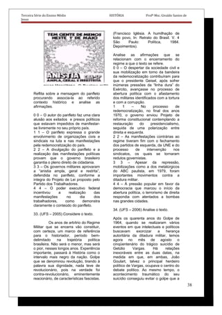 Terceira Série do Ensino Médio HISTÓRIA Profº Msc. Givaldo Santos de
Jesus
Reflita sobre a mensagem do panfleto
procurando associa-la ao referido
contexto histórico e analise as
afirmações.
0 0 – O autor do panfleto faz uma clara
alusão aos exilados e presos políticos
que estavam impedidos de manifestar-
se livremente no seu próprio país.
1 1 – O panfleto expressa o grande
envolvimento de organizações civis e
sindicais na luta e nas manifestações
pela redemocratização do país.
2 2 – A divulgação do panfleto e a
realização das manifestações políticas
provam que o governo brasileiro
garantia o pleno direito de cidadania.
3 3 – Os governos militares aprovaram
a “anistia ampla, geral e restrita”,
defendida no panfleto, conforme a
integra do Projeto de Lei proposto pelo
Partido dos Trabalhadores.
4 4 – O poder executivo federal
incentivou a realização das
manifestações no dia dos
trabalhadores, como demonstra
claramente o conteúdo do panfleto.
33. (UFS – 2005) Considere o texto.
Os anos de arbítrio do Regime
Militar que se encerra vão constituir,
com certeza, um marco de referência
para o historiador, período bem-
delimitado na trajetória política
brasileira. Não será o menor, mas será
o pior, nesses longos anos. Experiência
importante, passará à História como o
intervalo mais negro da nação. Golpe
que se denominou revolução, tirando à
palavra sua dignidade, nada teve de
revolucionário, pois na verdade foi
contra-revolucionário, eminentemente
reacionário, de características fascistas.
(Francisco Iglésia. A humilhação de
todo povo, In: Retrato do Brasil. V. 4
São Paulo: Política, 1984.
Depoimentos).
Analise as afirmações que se
relacionam com o encerramento do
regime a que o texto se refere.
0 0 – O despertar da sociedade civil e
sua mobilização em torno da bandeira
da redemocratização contribuíram para
que o presidente Geisel, após sofrer
inúmeras pressões da “linha dura” do
Exército, avançasse no processo de
abertura política com o afastamento
dos militares identificados com a tortura
e com a corrupção.
1 1 – No processo de
redemocratização, no final dos anos
1970, o governo enviou Projeto de
reforma constitucional contemplando a
restauração do presidencialismo,
seguida de uma polarização entre
direita e esquerda.
2 2 – As manifestações contrárias ao
regime tiveram fim com o fechamento
dos partidos de esquerda, da UNE e do
processo de intervenção nos
sindicatos, os quais se tornaram
redutos governistas.
3 3 – Apesar da repressão,
mobilizações como a dos metalúrgicos
do ABC paulista, em 1979, foram
importantes movimentos contra a
ditadura militar.
4 4 – Á pressão popular em favor da
democracia que marcou o início da
abertura política, o terrorismo de direita
respondia com atentados a bombas
nas grandes cidades.
34. (UFS – 2006) Analise o texto.
Após os quarenta anos do Golpe de
1964, quando se realizaram vários
eventos em que intelectuais e políticos
buscavam exorcizar a herança
autoritária da ditadura militar, temos
agora no mês de agosto o
cinqüentenário do trágico suicídio de
Getúlio Vargas. Há relações
inexoráveis entre as duas datas, na
medida em que, em ambas, João
Goulart, talvez o principal herdeiro
político de Vargas, ocupava o centro do
debate político. Ao mesmo tempo, o
acontecimento traumático do seu
suicídio conseguiu evitar o golpe que a
38
 