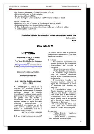 Terceira Série do Ensino Médio HISTÓRIA Profº Msc. Givaldo Santos de
Jesus
- Os Governos Militares e a Política Econômica e Social;
- Movimentos Sociais na América Latina;
- Sergipe sob o Regime Militar;
- A Crise do Regime Militar: a Abertura e o Movimento Sindical no Brasil;
QUARTO BIMESTRE:
- Movimentos Sociais e Culturais no Brasil nas décadas de 60 e 80;
- Sociedade e Cultura em Sergipe Contemporâneo;
- A Crise do Socialismo, as Lutas Inter étnicas na Europa e no Oriente Médio;
- A Globalização e seus efeitos.
“O principal objetivo da educação é ensinar as pessoas a pensar com
autonomia”.
Kant
Bom estudo !!
HISTÓRIA
TERCEIRA SÉRIE DO ENSINO
MÉDIO
Profº Msc. Givaldo Santos de Jesus
site:
http://givaldohistoria.webnode.com.br
e-mail: givaldogeohistoria@hotmail.com
ESQUEMA DOS CONTEÚDOS
PRIMEIRO BIMESTRE
I - A PRIMEIRA GUERRA MUNDIAL
(1914 – 1918)
1 – Introdução: “O século XX foi
marcado por inúmeras guerras e
revoluções. Muitas dessas ocorrências
estiveram ligadas às disputas
imperialistas travadas entre as grandes
potências pela dominação e exploração
de grande parte do mundo. O
Imperialismo praticado a partir da
segunda metade do século XIX pelas
potências industrializadas, foi
responsável, entre outros, por um dos
mais terríveis conflitos armados da
história da humanidade, que foi a
Primeira Guerra Mundial”.
(PETTA e OJEDA. 1999:195)
2- O que foi a primeira guerra mundial?
Um conflito armado entre as potências
imperialistas que lutavam por uma nova
divisão de mercados.
3 – Fatores:
- As rivalidades imperialistas das
grandes potências que competiam
violentamente por colônias e
mercados;
- Ressentimentos nacionalistas.
- Pontos de atritos permanentes:
* A rivalidade anglo-germânica
onde os ingleses desejavam
eliminar a concorrência econômica
da Alemanha;
* O revanchismo francês – os
franceses queriam recuperar a
região da Alsácia-Lorena e barrar
as ambições dos alemães no
Marrocos;
* O Pan-eslavismo russo – a
Rússia desejava aumentar sua
influência nos Bálcãs e encontrar
uma saída para o Mediterrâneo,
incentivando a união de todos os
povos eslavos que se encontrava
sob o domínio do império Austro-
Húngaro e do Otomano;
* O nacionalismo da Sérvia que
lutava pela sua emancipação
contra os turcos e austro-húngaros.
5 – Alianças:
- Tríplice Entente – Inglaterra,
França e Rússia;
- Tríplice Aliança – Alemanha,
Itália e Império Austro-Húngaro;
4
 