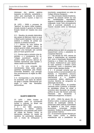 Terceira Série do Ensino Médio HISTÓRIA Profº Msc. Givaldo Santos de
Jesus
interesses dos setores agrários
baseados no latifúndio, subsidiando o
cultivo para exportação de produtos
primários como o açúcar, a soja e o
café.
36. (UFS – 2009) o processo de
"abertura" do regime militar brasileiro,
iniciado durante o governo do General
Ernesto Geisel em meados dos anos
1970,
0 0 - Resultou da pressão diplomática
dos países do Mercosul, bloco no qual
o Brasil queria ingressar, mas que não
aceitava a entrada de países que
violavam os direitos humanos.
1 1 - Derivou de uma política de
distenção cuja origem estava no
próprio governo militar, preocupado em
construir uma transição sob controle
para um futuro governo civil.
2 2 - Ocorreu após a primeira crise do
petróleo, e o conseqüente fim do
"milagre econômico", quando o
governo militar procurou atenuar as
medidas repressivas para agradar a
classe média e as elites liberais.
3 3 - Foi uma conquista das
reivindicações feitas pelas greves
operárias comandadas pelo Partido
Comunista Brasileiro, cujo principal
foco encontrava-se na região do ABC
paulista.
4 4 - Correspondeu a uma demanda
da sociedade, com apoio de setores
da Igreja e pressão internacional que
exigia a volta das liberdades
democráticas.
QUARTO BIMESTRE
37. (UFS – 2004) Analise as
proposições sobre os movimentos
sociais e culturais no Brasil nas
décadas de 1960 e 1980.
0 0 – Em 1960, estudantes,
professores e líderes políticos
organizaram uma passeata pelo centro
da cidade de Aracaju, contra os
desmandos policiais na capital da
república. As autoridades estaduais,
com o intuito de enfraquecer o
movimento, suspenderam as aulas do
Colégio Atheneu Sergipano.
1 1 – Nas principais cidades brasileiras,
milhares de pessoas saíram às ruas
em manifestações espontâneas,
exigindo a destituição do presidente. A
indignação moral, forte principalmente
entre a juventude estudantil, e o
impacto causado sobre as lideranças
políticas levou-os abrir um processo de
impeachment contra o presidente no
Congresso Nacional.
2 2 – Na década de 1970, setores da
igreja e organizações da sociedade
civil, como a Associação Brasileira de
Imprensa e a Ordem dos Advogados
do Brasil, mobilizaram-se para apoiar
as lutas operárias e também outros
movimentos, como a campanha pela
anistia e pelas eleições diretas.
3 3 – A principal corrente que se
insurgiu contra o convencionalismo dos
festivais, o Tropicalismo, procurou
soluções de síntese entre a música
internacional e a brasileira,
incorporando efeitos eletrônicos e
recursos literários de vanguarda na
elaboração das letras.
4 4 – O debate político, as questões
nacionais sobre a pobreza, a oposição
às estratégias oficiais do poder e
encontros para discussão da situação
política do país não fizeram parte dos
interesses dos estudantes e
intelectuais sergipanos, na época.
38. (UFS – 2004) No século XX, na
América Latina, a pobreza gerada por
séculos de exploração colonial, e
preservada pelas políticas imperialistas
da Inglaterra e dos EUA, acabou
provocando numerosas revoltas
populares. Analise as afirmações sobre
esse contexto histórico.
0 0 – O movimento popular liderado por
Fidel Castro contra a ditadura
estabelecida sob a presidência de
40
 