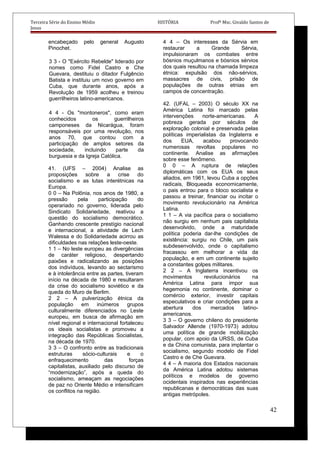 Terceira Série do Ensino Médio HISTÓRIA Profº Msc. Givaldo Santos de
Jesus
encabeçado pelo general Augusto
Pinochet.
3 3 - O "Exército Rebelde" liderado por
nomes como Fidel Castro e Che
Guevara, destituiu o ditador Fulgêncio
Batista e instituiu um novo governo em
Cuba, que durante anos, após a
Revolução de 1959 acolheu e treinou
guerrilheiros latino-americanos.
4 4 - Os "montoneros", como eram
conhecidos os guerrilheiros
camponeses da Nicarágua, foram
responsáveis por uma revolução, nos
anos 70, que contou com a
participação de amplos setores da
sociedade, incluindo parte da
burguesia e da Igreja Católica.
41. (UFS – 2004) Analise as
proposições sobre a crise do
socialismo e as lutas interétnicas na
Europa.
0 0 – Na Polônia, nos anos de 1980, a
pressão pela participação do
operariado no governo, liderada pelo
Sindicato Solidariedade, reativou a
questão do socialismo democrático.
Ganhando crescente prestígio nacional
e internacional, a atividade de Lech
Walessa e do Solidariedade acirrou as
dificuldades nas relações leste-oeste.
1 1 – No leste europeu as divergências
de caráter religioso, despertando
paixões e radicalizando as posições
dos indivíduos, levando ao sectarismo
e à intolerância entre as partes, tiveram
início na década de 1980 e resultaram
da crise do socialismo soviético e da
queda do Muro de Berlim.
2 2 – A pulverização étnica da
população em inúmeros grupos
culturalmente diferenciados no Leste
europeu, em busca de afirmação em
nível regional e internacional fortaleceu
os ideais socialistas e promoveu a
integração das Repúblicas Socialistas,
na década de 1970.
3 3 – O confronto entre as tradicionais
estruturas sócio-culturais e o
enfraquecimento das forças
capitalistas, auxiliado pelo discurso de
“modernização”, após a queda do
socialismo, ameaçam as negociações
de paz no Oriente Médio e intensificam
os conflitos na região.
4 4 – Os interesses da Sérvia em
restaurar a Grande Sérvia,
impulsionaram os combates entre
bósnios muçulmanos e bósnios sérvios
dos quais resultou na chamada limpeza
étnica: expulsão dos não-sérvios,
massacres de civis, prisão de
populações de outras etnias em
campos de concentração.
42. (UFAL – 2003) O século XX na
América Latina foi marcado pelas
intervenções norte-americanas. A
pobreza gerada por séculos de
exploração colonial e preservada pelas
políticas imperialistas da Inglaterra e
dos EUA, acabou provocando
numerosas revoltas populares no
continente. Analise as afirmações
sobre esse fenômeno.
0 0 – A ruptura de relações
diplomáticas com os EUA os seus
aliados, em 1961, levou Cuba a opções
radicais, Bloqueada economicamente,
o pais entrou para o bloco socialista e
passou a treinar, financiar ou incitar o
movimento revolucionário na América
Latina.
1 1 – A via pacífica para o socialismo
não surgiu em nenhum pais capitalista
desenvolvido, onde a maturidade
política poderia dar-lhe condições de
existência: surgiu no Chile, um país
subdesenvolvido, onde o capitalismo
fracassou em melhorar a vida da
população, e em um continente sujeito
a constantes golpes militares.
2 2 – A Inglaterra incentivou os
movimentos revolucionários na
América Latina para impor sua
hegemonia no continente, dominar o
comércio exterior, investir capitais
especulativos e criar condições para a
abertura dos mercados latino-
americanos.
3 3 – O governo chileno do presidente
Salvador Allende (1970-1973) adotou
uma política de grande mobilização
popular, com apoio da URSS, de Cuba
e da China comunista, para implantar o
socialismo, segundo modelo de Fidel
Castro e de Che Guevara.
4 4 – A maioria dos Estados nacionais
da América Latina adotou sistemas
políticos e modelos de governo
ocidentais inspirados nas experiências
republicanas e democráticas das suas
antigas metrópoles.
42
 