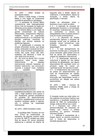 Terceira Série do Ensino Médio HISTÓRIA Profº Msc. Givaldo Santos de
Jesus
43. (UFS – 2002) Analise as
proposições abaixo.
00 – Desde a Idade Antiga, o Oriente
Médio é uma região de fundamental
importância geopolítica e estratégica.
11 – A população do Oriente Médio
caracteriza-se pela heterogeneidade
étnica, fruto da ocupação da região por
diferentes povos desde a Antigüidade.
22 – O Oriente Médio é uma região de
grande emaranhado de culturas
diferenciadas, antagonismos religiosos,
múltiplas formas de organização
política-econômica e os interesses das
grandes potências industriais do
petróleo que acirram bastante os
problemas regionais.
33 – A globalização é processo de
amplas dimensões sociais, que atinge
países, instituições e pessoas de todo o
mundo. Suas inúmeras conseqüências,
muitas das quais ainda não bem-
avaliadas, vão alterando o modo de
vida neste início de século.
44 – No início do século XXI o mundo
organiza-se sobre novas bases.
Anteriormente, as relações
internacionais estavam baseadas em
Estados tradicionais, que procuravam
riquezas a qualquer custo, mediados
por questões ideológicas
(capitalismo/socialismo) sem perder de
vista o frágil equilíbrio entre guerra e
paz. Atualmente, ganham precedência
as questões do desenvolvimento
econômico, paralelamente à procura do
equilíbrio ecológico global e regional,
sob o enfoque da cooperação
internacional.
44. (UFS – 2005) Considere o texto.
O sociólogo Alain Touraine, em sua
obra Crítica da modernidade, se
expressou da seguinte maneira sobre
os anos de 1990: É verdade que neste
final de século XX vemos sobretudo
deslocar-se o pêndulo da história da
esquerda para a direita: depois do
coletivismo, o individualismo; depois da
revolução, o direito; depois da
planificação, o mercado.
Analise as afirmações sobre o
fenômeno a que o texto se refere.
0 0 – A expansão do processo de
globalização favoreceu a concentração
de empresas multinacionais em todos
os continentes e reduziu as
desigualdades entre os países pobres e
ricos do mundo contemporâneo.
1 1 – O desmonte do Estado
previdenciário agravou o processo de
exclusão social, pois as políticas de
proteção social tornaram-se mais
limitadas, deixando o cidadão
desprotegido.
2 2 – O total desregramento da
economia mundial para a conquista de
novos mercados, pelos países ricos do
final do século XX, desencadeou o
colapso do capitalismo internacional.
3 3 – O desemprego estrutural e
conjuntural é apenas um dos efeitos
perversos da globalização, que alguns
observadores têm apontado como um
processo capaz de causar um
“apartheid social” de natureza mundial.
4 4 – O fortalecimento das economias
de países em desenvolvimento, por
meio de investimentos de capitais
externos, provocou acentuada
diminuição das disparidades sociais e
econômicas em relação aos países
desenvolvidos.
45. (UFS – 2006 – Campus de
Itabaiana) Reflita sobre a charge de
Santiago, de 1996.
O chargista revela sua visão sobre um
dos aspectos do processo histórico que
caracterizou a sociedade brasileira na
década de 1990. Ao contextualizar a
charge, pode-se afirmar que o autor:
0 0 – Expressa sua crítica à
desnacionalização de empresas do
Estado que marcou a política
econômica no governo Fernando
Henrique Cardoso.
1 1 – Defende a necessidade de o
Estado intervir no domínio econômico
com o intuito de desenvolver a
atividade agropecuária.
43
 