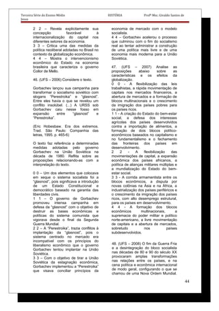 Terceira Série do Ensino Médio HISTÓRIA Profº Msc. Givaldo Santos de
Jesus
2 2 – Revela explicitamente sua
concepção favorável à
internacionalização do capital nos
diferentes setores da economia.
3 3 – Critica uma das medidas da
política neoliberal adotadas no Brasil no
contexto da globalização econômica.
4 4 – Mostra o intervencionismo
econômico do Estado na economia
brasileira que caracteriza o governo
Collor de Mello.
46. (UFS – 2006) Considere o texto.
Gorbachev lançou sua campanha para
transformar o socialismo soviético com
slogans “Perestroika” e “glasnost”.
Entre eles havia o que se revelou um
conflito insolúbel. (...) A URSS sob
Gorbachev caiu nesse fosso em
expansão entre “glasnost” e
“Perestroika”.
(Eric Hobesbaw. Era dos extremos.
Trad. São Paulo: Companhia das
letras, 1995. p. 465-6)
O texto faz referência a determinadas
medidas adotadas pelo governo
Gorbachev na União Soviética na
década de 1980. Reflita sobre as
proposições relacionando-as com a
interpretação do texto.
0 0 – Um dos elementos que colocava
em xeque o sistema socialista foi a
“glasnost”, pois significava a introdução
de um Estado Constitucional e
democrático baseado na garantia das
liberdades civis.
1 1 – O governo de Gorbachev
promoveu intensa campanha em
defesa da “glasnost” com o objetivo de
destruir as bases econômicas e
políticas do sistema comunista que
vigorava desde o final da Segunda
Guerra Mundial.
2 2 – A “Perestroika”, trazia conflitos à
implantação da “glasnost”, pois o
sistema centrado no mercado era
incompatível com os princípios do
liberalismo econômico que o governo
Gorbachev tentou implantar na União
Soviética.
3 3 – Com o objetivo de tirar a União
Soviética da estagnação econômica,
Gorbachev implementou a “Perestroika”
que visava conciliar princípios da
economia de mercado com o modelo
socialista.
4 4 – Gorbachev acelerou o processo
que culminou com o fim do socialismo
real ao tentar administrar a construção
de uma política mais livre e de uma
economia mais moderna para a União
Soviética.
47. (UFS – 2007) Analise as
proposições abaixo sobre as
características e os efeitos da
globalização.
0 0 - A flexibilização das leis
trabalhistas, a rápida movimentação de
capitais nos mercados financeiros, a
abertura de mercados e a formação de
blocos multinacionais e o crescimento
da imigração dos países pobres para
os países ricos.
1 1 - A criação do Estado do bem-estar
social, a defesa dos interesses
agrícolas dos países desenvolvidos
contra a importação de alimentos, a
formação de dois blocos político-
econômicos baseados no capitalismo e
no fundamentalismo e o fechamento
das fronteiras dos países em
desenvolvimento.
2 2 - A flexibilização das
movimentações de capital, a expansão
econômica dos países africanos, a
política de alianças militares múltiplas e
a mundialização do Estado do bem-
estar social.
3 3 - A corrida armamentista entre os
blocos econômicos, a disputa por
novas colônias na Ásia e na África, a
industrialização dos países periféricos e
o crescimento da imigração dos países
ricos, com alto desemprego estrutural,
para os países em desenvolvimento.
4 4 - A formação dos blocos
econômicos multinacionais, a
supremacia do poder militar e político
norte-americano, a livre movimentação
de capitais e a abertura de mercados,
sobretudo nos países
subdesenvolvidos.
48. (UFS – 2008) O fim da Guerra Fria
e a desintegração do bloco socialista
nas décadas de 80 e 90 do século XX
provocaram amplas transformações
nas relações entre os países, e na
cena política e econômica internacional
de modo geral, configurando o que se
chamou de uma Nova Ordem Mundial.
44
 