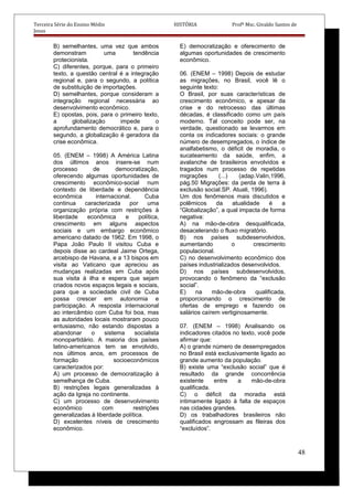 Terceira Série do Ensino Médio HISTÓRIA Profº Msc. Givaldo Santos de
Jesus
B) semelhantes, uma vez que ambos
demonstram uma tendência
protecionista.
C) diferentes, porque, para o primeiro
texto, a questão central é a integração
regional e, para o segundo, a política
de substituição de importações.
D) semelhantes, porque consideram a
integração regional necessária ao
desenvolvimento econômico.
E) opostas, pois, para o primeiro texto,
a globalização impede o
aprofundamento democrático e, para o
segundo, a globalização é geradora da
crise econômica.
05. (ENEM – 1998) A América Latina
dos últimos anos insere-se num
processo de democratização,
oferecendo algumas oportunidades de
crescimento econômico-social num
contexto de liberdade e dependência
econômica internacional. Cuba
continua caracterizada por uma
organização própria com restrições à
liberdade econômica e política,
crescimento em alguns aspectos
sociais e um embargo econômico
americano datado de 1962. Em 1998, o
Papa João Paulo II visitou Cuba e
depois disse ao cardeal Jaime Ortega,
arcebispo de Havana, e a 13 bispos em
visita ao Vaticano que apreciou as
mudanças realizadas em Cuba após
sua visita à ilha e espera que sejam
criados novos espaços legais e sociais,
para que a sociedade civil de Cuba
possa crescer em autonomia e
participação. A resposta internacional
ao intercâmbio com Cuba foi boa, mas
as autoridades locais mostraram pouco
entusiasmo, não estando dispostas a
abandonar o sistema socialista
monopartidário. A maioria dos países
latino-americanos tem se envolvido,
nos últimos anos, em processos de
formação socioeconômicos
caracterizados por:
A) um processo de democratização à
semelhança de Cuba.
B) restrições legais generalizadas à
ação da Igreja no continente.
C) um processo de desenvolvimento
econômico com restrições
generalizadas à liberdade política.
D) excelentes níveis de crescimento
econômico.
E) democratização e oferecimento de
algumas oportunidades de crescimento
econômico.
06. (ENEM – 1998) Depois de estudar
as migrações, no Brasil, você lê o
seguinte texto:
O Brasil, por suas características de
crescimento econômico, e apesar da
crise e do retrocesso das últimas
décadas, é classificado como um país
moderno. Tal conceito pode ser, na
verdade, questionado se levarmos em
conta os indicadores sociais: o grande
número de desempregados, o índice de
analfabetismo, o déficit de moradia, o
sucateamento da saúde, enfim, a
avalanche de brasileiros envolvidos e
tragados num processo de repetidas
migrações (...) (adap.Valin,1996,
pág.50 Migrações: da perda de terra à
exclusão social.SP. Atuali, 1996).
Um dos fenômenos mais discutidos e
polêmicos da atualidade é a
“Globalização”, a qual impacta de forma
negativa:
A) na mão-de-obra desqualificada,
desacelerando o fluxo migratório.
B) nos países subdesenvolvidos,
aumentando o crescimento
populacional.
C) no desenvolvimento econômico dos
países industrializados desenvolvidos.
D) nos países subdesenvolvidos,
provocando o fenômeno da “exclusão
social”.
E) na mão-de-obra qualificada,
proporcionando o crescimento de
ofertas de emprego e fazendo os
salários caírem vertiginosamente.
07. (ENEM – 1998) Analisando os
indicadores citados no texto, você pode
afirmar que:
A) o grande número de desempregados
no Brasil está exclusivamente ligado ao
grande aumento da população.
B) existe uma “exclusão social” que é
resultado da grande concorrência
existente entre a mão-de-obra
qualificada.
C) o déficit da moradia está
intimamente ligado à falta de espaços
nas cidades grandes.
D) os trabalhadores brasileiros não
qualificados engrossam as fileiras dos
“excluídos”.
48
 