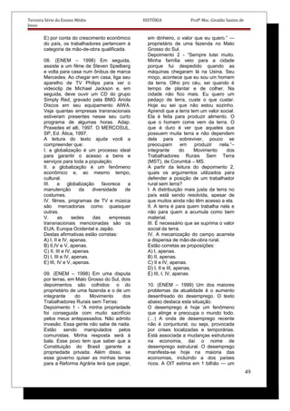 Terceira Série do Ensino Médio HISTÓRIA Profº Msc. Givaldo Santos de
Jesus
E) por conta do crescimento econômico
do país, os trabalhadores pertencem à
categoria de mão-de-obra qualificada.
08. (ENEM – 1998) Em seguida,
assiste a um filme de Steven Spielberg
e volta para casa num ônibus de marca
Mercedes. Ao chegar em casa, liga seu
aparelho de TV Philips para ver o
videoclip de Michael Jackson e, em
seguida, deve ouvir um CD do grupo
Simply Red, gravado pela BMG Ariola
Discos em seu equipamento AIWA.
Veja quantas empresas transnacionais
estiveram presentes nesse seu curto
programa de algumas horas. Adap.
Praxedes et alli, 1997. O MERCOSUL.
SP, Ed. Ática, 1997.
A leitura do texto ajuda você a
compreender que:
I. a globalização é um processo ideal
para garantir o acesso a bens e
serviços para toda a população.
II. a globalização é um fenômeno
econômico e, ao mesmo tempo,
cultural.
III. a globalização favorece a
manutenção da diversidade de
costumes.
IV. filmes, programas de TV e música
são mercadorias como quaisquer
outras.
V. as sedes das empresas
transnacionais mencionadas são os
EUA, Europa Ocidental e Japão.
Destas afirmativas estão corretas:
A) I, II e IV, apenas.
B) II,IV e V, apenas.
C) II, III e IV, apenas.
D) I, III e IV, apenas.
E) III, IV e V, apenas.
09. (ENEM – 1998) Em uma disputa
por terras, em Mato Grosso do Sul, dois
depoimentos são colhidos: o do
proprietário de uma fazenda e o de um
integrante do Movimento dos
Trabalhadores Rurais sem Terras:
Depoimento 1 - “A minha propriedade
foi conseguida com muito sacrifício
pelos meus antepassados. Não admito
invasão. Essa gente não sabe de nada.
Estão sendo manipulados pelos
comunistas. Minha resposta será à
bala. Esse povo tem que saber que a
Constituição do Brasil garante a
propriedade privada. Além disso, se
esse governo quiser as minhas terras
para a Reforma Agrária terá que pagar,
em dinheiro, o valor que eu quero.” —
proprietário de uma fazenda no Mato
Grosso do Sul.
Depoimento 2 - “Sempre lutei muito.
Minha família veio para a cidade
porque fui despedido quando as
máquinas chegaram lá na Usina. Seu
moço, acontece que eu sou um homem
da terra. Olho pro céu, sei quando é
tempo de plantar e de colher. Na
cidade não fico mais. Eu quero um
pedaço de terra, custe o que custar.
Hoje eu sei que não estou sozinho.
Aprendi que a terra tem um valor social.
Ela é feita para produzir alimento. O
que o homem come vem da terra. O
que é duro é ver que aqueles que
possuem muita terra e não dependem
dela para sobreviver, pouco se
preocupam em produzir nela.”–
integrante do Movimento dos
Trabalhadores Rurais Sem Terra
(MST), de Corumbá – MS.
A partir da leitura do depoimento 2,
quais os argumentos utilizados para
defender a posição de um trabalhador
rural sem terra?
I. A distribuição mais justa da terra no
país está sendo resolvida, apesar de
que muitos ainda não têm acesso a ela.
II. A terra é para quem trabalha nela e
não para quem a acumula como bem
material.
III. É necessário que se suprima o valor
social da terra.
IV. A mecanização do campo acarreta
a dispensa de mão-de-obra rural.
Estão corretas as proposições:
A) I, apenas.
B) II, apenas.
C) II e IV, apenas.
D) I, II e III, apenas.
E) III, I, IV, apenas.
10. (ENEM – 1999) Um dos maiores
problemas da atualidade é o aumento
desenfreado do desemprego. O texto
abaixo destaca esta situação.
O desemprego é hoje um fenômeno
que atinge e preocupa o mundo todo.
(…) A onda de desemprego recente
não é conjuntural, ou seja, provocada
por crises localizadas e temporárias.
Está associada a mudanças estruturais
na economia, daí o nome de
desemprego estrutural. O desemprego
manifesta-se hoje na maioria das
economias, incluindo a dos países
ricos. A OIT estima em 1 bilhão — um
49
 