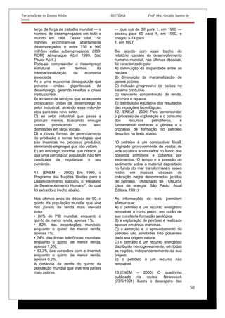 Terceira Série do Ensino Médio HISTÓRIA Profº Msc. Givaldo Santos de
Jesus
terço da força de trabalho mundial — o
número de desempregados em todo o
mundo em 1998. Desse total, 150
milhões encontram-se abertamente
desempregados e entre 750 e 900
milhões estão subempregados. ([CD-
ROM] Almanaque Abril 1999. São
Paulo: Abril.)
Pode-se compreender o desemprego
estrutural em termos da
internacionalização da economia
associada
A) a uma economia desaquecida que
provoca ondas gigantescas de
desemprego, gerando revoltas e crises
institucionais.
B) ao setor de serviços que se expande
provocando ondas de desemprego no
setor industrial, atraindo essa mão-de-
obra para este novo setor.
C) ao setor industrial que passa a
produzir menos, buscando enxugar
custos provocando, com isso,
demissões em larga escala.
D) a novas formas de gerenciamento
de produção e novas tecnologias que
são inseridas no processo produtivo,
eliminando empregos que não voltam.
E) ao emprego informal que cresce, já
que uma parcela da população não tem
condições de regularizar o seu
comércio.
11. (ENEM – 2000) Em 1999, o
Programa das Nações Unidas para o
Desenvolvimento elaborou o “Relatório
do Desenvolvimento Humano”, do qual
foi extraído o trecho abaixo.
Nos últimos anos da década de 90, o
quinto da população mundial que vive
nos países de renda mais elevada
tinha:
• 86% do PIB mundial, enquanto o
quinto de menor renda, apenas 1%;
• 82% das exportações mundiais,
enquanto o quinto de menor renda,
apenas 1%;
• 74% das linhas telefônicas mundiais,
enquanto o quinto de menor renda,
apenas 1,5%;
• 93,3% das conexões com a Internet,
enquanto o quinto de menor renda,
apenas 0,2%.
A distância da renda do quinto da
população mundial que vive nos países
mais pobres
— que era de 30 para 1, em 1960 —
passou para 60 para 1, em 1990, e
chegou a 74 para
1, em 1997.
De acordo com esse trecho do
relatório, cenário do desenvolvimento
humano mundial, nas últimas décadas,
foi caracterizado pela:
A) diminuição da disparidade entre as
nações.
B) diminuição da marginalizacão de
países pobres.
C) inclusão progressiva de países no
sistema produtivo.
D) crescente concentração de renda,
recursos e riqueza.
E) distribuicão eqüitativa dos resultados
das inovações tecnológicas.
12. (ENEM – 2000) Para compreender
o processo de exploração e o consumo
dos recursos petrolíferos, é
fundamental conhecer a gênese e o
processo de formação do petróleo
descritos no texto abaixo.
“O petróleo é um combustível fóssil,
originado provavelmente de restos de
vida aquática acumulados no fundo dos
oceanos primitivos e cobertos por
sedimentos. O tempo e a pressão do
sedimento sobre o material depositado
no fundo do mar transformaram esses
restos em massas viscosas de
coloração negra denominadas jazidas
de petróleo.” (Adaptado de TUNDISI.
Usos de energia. São Paulo: Atual
Editora, 1991)
As informações do texto permitem
afirmar que:
A) o petróleo é um recurso energético
renovável a curto prazo, em razão de
sua constante formação geológica.
B) a exploração de petróleo é realizada
apenas em áreas marinhas.
C) a extração e o aproveitamento do
petróleo são atividades não poluentes
dada sua origem natural.
D) o petróleo é um recurso energético
distribuído homogeneamente, em todas
as regiões, independentemente da sua
origem.
E) o petróleo é um recurso não
renovável.
13.(ENEM – 2000) O quadrinho
publicado na revista Newsweek
(23/9/1991) ilustra o desespero dos
50
 