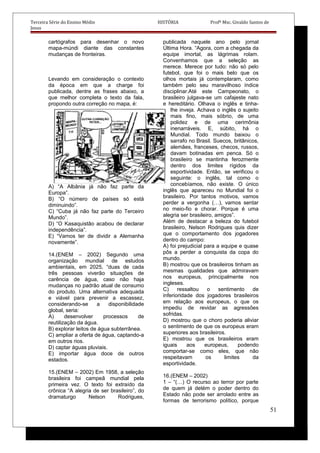 Terceira Série do Ensino Médio HISTÓRIA Profº Msc. Givaldo Santos de
Jesus
cartógrafos para desenhar o novo
mapa-múndi diante das constantes
mudanças de fronteiras.
Levando em consideração o contexto
da época em que a charge foi
publicada, dentre as frases abaixo, a
que melhor completa o texto da fala,
propondo outra correção no mapa, é:
A) “A Albânia já não faz parte da
Europa”.
B) “O número de países só está
diminuindo”.
C) “Cuba já não faz parte do Terceiro
Mundo”.
D) “O Kasaquistão acabou de declarar
independência”.
E) “Vamos ter de dividir a Alemanha
novamente”.
14.(ENEM – 2002) Segundo uma
organização mundial de estudos
ambientais, em 2025, “duas de cada
três pessoas viverão situações de
carência de água, caso não haja
mudanças no padrão atual de consumo
do produto. Uma alternativa adequada
e viável para prevenir a escassez,
considerando-se a disponibilidade
global, seria:
A) desenvolver processos de
reutilização da água.
B) explorar leitos de água subterrânea.
C) ampliar a oferta de água, captando-a
em outros rios.
D) captar águas pluviais.
E) importar água doce de outros
estados.
15.(ENEM – 2002) Em 1958, a seleção
brasileira foi campeã mundial pela
primeira vez. O texto foi extraído da
crônica “A alegria de ser brasileiro”, do
dramaturgo Nelson Rodrigues,
publicada naquele ano pelo jornal
Última Hora. “Agora, com a chegada da
equipe imortal, as lágrimas rolam.
Convenhamos que a seleção as
merece. Merece por tudo: não só pelo
futebol, que foi o mais belo que os
olhos mortais já contemplaram, como
também pelo seu maravilhoso índice
disciplinar.Até este Campeonato, o
brasileiro julgava-se um cafajeste nato
e hereditário. Olhava o inglês e tinha-
lhe inveja. Achava o inglês o sujeito
mais fino, mais sóbrio, de uma
polidez e de uma cerimônia
inenarráveis. E, súbito, há o
Mundial. Todo mundo baixou o
sarrafo no Brasil. Suecos, britânicos,
alemães, franceses, checos, russos,
davam botinadas em penca. Só o
brasileiro se mantinha ferozmente
dentro dos limites rígidos da
esportividade. Então, se verificou o
seguinte: o inglês, tal como o
concebíamos, não existe. O único
inglês que apareceu no Mundial foi o
brasileiro. Por tantos motivos, vamos
perder a vergonha (…), vamos sentar
no meio-fio e chorar. Porque é uma
alegria ser brasileiro, amigos”.
Além de destacar a beleza do futebol
brasileiro, Nelson Rodrigues quis dizer
que o comportamento dos jogadores
dentro do campo:
A) foi prejudicial para a equipe e quase
pôs a perder a conquista da copa do
mundo.
B) mostrou que os brasileiros tinham as
mesmas qualidades que admiravam
nos europeus, principalmente nos
ingleses.
C) ressaltou o sentimento de
inferioridade dos jogadores brasileiros
em relação aos europeus, o que os
impediu de revidar as agressões
sofridas.
D) mostrou que o choro poderia aliviar
o sentimento de que os europeus eram
superiores aos brasileiros.
E) mostrou que os brasileiros eram
iguais aos europeus, podendo
comportar-se como eles, que não
respeitavam os limites da
esportividade.
16.(ENEM – 2002)
1 – “(…) O recurso ao terror por parte
de quem já detém o poder dentro do
Estado não pode ser arrolado entre as
formas de terrorismo político, porque
51
 