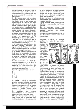 Terceira Série do Ensino Médio HISTÓRIA Profº Msc. Givaldo Santos de
Jesus
este se qualifica, ao contrário, como o
instrumento ao qual recorrem
determinados grupos para derrubar um
governo acusado de manter-se por
meio do terror”.
2 – Em outros casos “os terroristas
combatem contra um Estado de que
não fazem parte e não contra um
governo (o que faz com que sua ação
seja conotada como uma forma de
guerra), mesmo quando por sua vez
não representam um outro Estado. Sua
ação aparece então como irregular, no
sentido de que não podem organizar
um exército e não conhecem limites
territoriais, já que não provêm de um
Estado” Dicionário de Política (org.)
BOBBIO, N., MATTEUCCI, N. e
PASQUINO, G., Brasília: Edunb,1986.
De acordo com as duas afirmações, é
possível comparar e distinguir os
seguintes eventos históricos:
I. Os movimentos guerrilheiros e de
libertação nacional realizados em
alguns países da África e do sudeste
asiático entre as décadas de 1950 e 70
são exemplos do primeiro caso.
II. Os ataques ocorridos na década de
1990, como às embaixadas de Israel,
em Buenos Aires, dos EUA, no Quênia
e Tanzânia, e ao World Trade Center
em 2001, são exemplos do segundo
caso.
III. Os movimentos de libertação
nacional dos anos 50 a 70 na África e
sudeste asiático, e o terrorismo dos
anos 90 e 2001 foram ações contra um
inimigo invasor e opressor, e são
exemplos do primeiro caso.
É correto o que se afirma apenas em
A) I.
B) II.
C) I e II.
D) I e III.
E) II e III.
17. (ENEM – 2002) “O continente
africano em seu conjunto apresenta
44% de suas fronteiras apoiadas em
meridianos e paralelos; 30% por linhas
retas e arqueadas, e apenas 26% se
referem a limites naturais que
geralmente coincidem com os de locais
de habitação dos grupos
étnicos”.MARTIN, A. R. Fronteiras e
Nações. Contexto, São Paulo, 1998.
Diferente do continente americano,
onde quase que a totalidade das
fronteiras obedecem a limites naturais,
a África apresenta as características
citadas em virtude, principalmente,
A) da sua recente demarcação, que
contou com técnicas cartográficas
antes desconhecidas.
B) dos interesses de países europeus
preocupados com a partilha dos seus
recursos naturais.
C) das extensas áreas desérticas que
dificultam a demarcação dos “limites
naturais”.
D) da natureza nômade das
populações africanas, especialmente
aquelas oriundas da África
Subsaariana.
E) da grande extensão longitudinal, o
que demandaria enormes gastos para
demarcação.
18.(ENEM – 2002) Um jornalista
publicou um texto do qual estão
transcritos
trechos do
primeiro e
do último
parágrafos:
“‘Mamãezin
ha, minhas
mãozinhas
vão crescer
de novo?’
Jamais
esquecerei
a cena que
vi, na TV
francesa, de
uma menina da Costa do Marfim
falando com a enfermeira que trocava
os curativos de seus dois cotos de
braços. (...)”. “Como manter a paz num
planeta onde boa parte da humanidade
não tem acesso às necessidades
básicas mais elementares? (...) Como
reduzir o abismo entre o camponês
afegão, a criança faminta do Sudão, o
Severino da cesta básica e o corretor
de Wall Street? Como explicar ao
menino de Bagdá que morre por falta
de remédios, bloqueados pelo
Ocidente, que o mal se abateu sobre
Manhattan? Como dizer aos chechenos
que o que aconteceu nos Estados
Unidos é um absurdo? Vejam Grozny,
a capital da Chechênia, arrasada pelos
russos. Alguém se incomodou com os
sofrimentos e as milhares de vítimas
civis, inocentes, desse massacre? Ou
como explicar à menina da Costa do
Marfim o sentido da palavra ‘civilização’
52
 