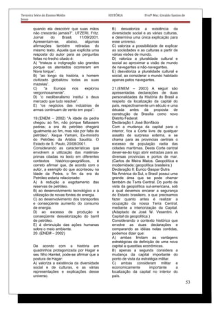 Terceira Série do Ensino Médio HISTÓRIA Profº Msc. Givaldo Santos de
Jesus
quando ela descobrir que suas mãos
não crescerão jamais?”. UTZERI, Fritz.
Jornal do Brasil, 17/09/2001.
Apresentam-se, abaixo, algumas
afirmações também retiradas do
mesmo texto. Aquela que explicita uma
resposta do autor para as perguntas
feitas no trecho citado é:
A) “tristeza e indignação são grandes
porque os atentados ocorreram em
Nova Iorque”.
B) “ao longo da história, o homem
civilizado globalizou todas as suas
mazelas”.
C) “a Europa nos explorou
vergonhosamente”.
D) “o neoliberalismo institui o deus
mercado que tudo resolve”.
E) “os negócios das indústrias de
armas continuam de vento em popa”.
19.(ENEM – 2002) “A idade da pedra
chegou ao fim, não porque faltassem
pedras; a era do petróleo chegará
igualmente ao fim, mas não por falta de
petróleo”. Xeque Yamani, Ex-ministro
do Petróleo da Arábia Saudita. O
Estado de S. Paulo, 20/08/2001.
Considerando as características que
envolvem a utilização das matérias-
primas citadas no texto em diferentes
contextos histórico-geográficos, é
correto afirmar que, de acordo com o
autor, a exemplo do que aconteceu na
Idade da Pedra, o fim da era do
Petróleo estaria relacionado:
A) à redução e esgotamento das
reservas de petróleo.
B) ao desenvolvimento tecnológico e à
utilização de novas fontes de energia.
C) ao desenvolvimento dos transportes
e conseqüente aumento do consumo
de energia.
D) ao excesso de produção e
conseqüente desvalorização do barril
de petróleo.
E) à diminuição das ações humanas
sobre o meio ambiente.
20. (ENEM – 2002)
De acordo com a história em
quadrinhos protagonizada por Hagar e
seu filho Hamlet, pode-se afirmar que a
postura de Hagar:
A) valoriza a existência da diversidade
social e de culturas, e as várias
representações e explicações desse
universo.
B) desvaloriza a existência da
diversidade social e as várias culturas,
e determina uma única explicação para
esse universo.
C) valoriza a possibilidade de explicar
as sociedades e as culturas a partir de
várias visões de mundo.
D) valoriza a pluralidade cultural e
social ao aproximar a visão de mundo
de navegantes e não-navegantes.
E) desvaloriza a pluralidade cultural e
social, ao considerar o mundo habitado
apenas pelos navegantes.
21.(ENEM – 2003) A seguir são
apresentadas declarações de duas
personalidades da História do Brasil a
respeito da localização da capital do
país, respectivamente um século e uma
década antes da proposta de
construção de Brasília como novo
Distrito Federal.
Declaração I: José Bonifácio
Com a mudança da capital para o
interior, fica a Corte livre de qualquer
assalto de surpresa externa, e se
chama para as províncias centrais o
excesso de população vadia das
cidades marítimas. Desta Corte central
dever-se-ão logo abrir estradas para as
diversas províncias e portos de mar.
(Carlos de Meira Matos. Geopolítica e
modernidade: geopolítica brasileira.)
Declaração II: Eurico Gaspar Dutra
Na América do Sul, o Brasil possui uma
grande área que se pode chamar
também de Terra Central. Do ponto de
vista da geopolítica sul-americana, sob
a qual devemos encarar a segurança
do Estado brasileiro, o que precisamos
fazer quanto antes é realizar a
ocupação da nossa Terra Central,
mediante a interiorização da Capital.
(Adaptado de José W. Vesentini. A
Capital da geopolítica.)
Considerando o contexto histórico que
envolve as duas declarações e
comparando as idéias nelas contidas,
podemos dizer que:
A) ambas limitam as vantagens
estratégicas da definição de uma nova
capital a questões econômicas.
B) apenas a segunda considera a
mudança da capital importante do
ponto de vista da estratégia militar.
C) ambas consideram militar e
economicamente importante a
localização da capital no interior do
país.
53
 