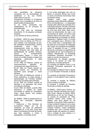 Terceira Série do Ensino Médio HISTÓRIA Profº Msc. Givaldo Santos de
Jesus
uma quantidade de alimentos
compatível com as necessidades do
trabalhador e de sua família.
(http://www.mct.gov.br)
Comparando os textos I e II podemos
concluir que a persistência da fome no
Brasil resulta principalmente:
A) da renda insuficiente dos
trabalhadores. D) do processo de
industrialização.
B) de uma rede de transporte
insuficiente. E) da pequena produção
de grãos.
C) da carência de terras produtivas.
25.(ENEM – 2004) Os Jogos Olímpicos
tiveram início na Grécia, em 776 a.C.,
para celebrar uma declaração de paz.
Na sociedade contemporânea, embora
mantenham como ideal o
congraçamento entre os povos, os
Jogos Olímpicos têm sido palco de
manifestações de conflitos políticos.
Dentre os acontecimentos
apresentados abaixo, o único que
evoca um conflito armado e sugere sua
superação, reafirmando o ideal
olímpico, ocorreu:
A) em 1980, em Moscou, quando os
norte-americanos deixaram de
comparecer aos Jogos Olímpicos.
B) em 1964, em Tóquio, quando um
atleta nascido em Hiroshima foi
escolhido para carregar a tocha
olímpica.
C) em 1956, em Melbourne, quando a
China abandonou os Jogos porque a
representação de Formosa também
havia sido convidada para participar.
D) em 1948, em Londres, quando os
alemães e os japoneses não foram
convidados a participar.
E) em 1936, em Berlim, quando Hitler
abandonou o estádio ao serem
anunciadas as vitórias do universitário
negro, Jesse Owens, que recebeu
quatro medalhas.
26. (ENEM – 2004) A questão étnica no
Brasil tem provocado diferentes
atitudes:
I. Instituiu-se o “Dia Nacional da
Consciência Negra” em 20 de
novembro, ao invés da tradicional
celebração do 13 de maio. Essa nova
data é o aniversário da morte de Zumbi,
que hoje simboliza a crítica à
segregação e à exclusão social.
II. Um turista estrangeiro que veio ao
Brasil, no carnaval, afirmou que nunca
viu tanta convivência harmoniosa entre
as diversas etnias.
Também sobre essa questão,
estudiosos fazem diferentes reflexões:
Entre nós [brasileiros], (...) a separação
imposta pelo sistema de produção foi a
mais fluida possível. Permitiu constante
mobilidade de classe para classe e até
de uma raça para outra. Esse amor,
acima de preconceitos de raça e de
convenções de classe, do branco pela
cabocla, pela cunhã, pela índia (...) agiu
poderosamente na formação do Brasil,
adoçando-o. (Gilberto Freire. O mundo
que o português criou.). [Porém] o fato
é que ainda hoje a miscigenação não
faz parte de um processo de integração
das “raças” em condições de igualdade
social. O resultado foi que (...) ainda
são pouco numerosos os segmentos da
“população de cor” que conseguiram se
integrar, efetivamente, na sociedade
competitiva. (Florestan Fernandes. O
negro no mundo dos brancos.)
Considerando as atitudes expostas
acima e os pontos de vista dos
estudiosos, é correto aproximar:
A) a posição de Gilberto Freire e a de
Florestan Fernandes igualmente às
duas atitudes.
B) a posição de Gilberto Freire à atitude
I e a de Florestan Fernandes à atitude
II.
C) a posição de Florestan Fernandes à
atitude I e a de Gilberto Freire à atitude
II.
D) somente a posição de Gilberto
Freire a ambas as atitudes.
E) somente a posição de Florestan
Fernandes a ambas as atitudes.
27.(ENEM – 2005) Zuenir Ventura, em
seu livro “Minhas memórias dos outros”
(São Paulo: Planeta do Brasil, 2005),
referindo-se ao fim da “Era Vargas” e
ao suicídio do presidente em 1954,
comenta: Quase como castigo do
destino, dois anos depois eu iria
trabalhar no jornal de Carlos Lacerda, o
inimigo mortal de Vargas (e nunca esse
adjetivo foi tão próprio). Diante daquele
contexto histórico, muitos estudiosos
acreditam que, com o suicídio, Getúlio
Vargas atingiu não apenas a si mesmo,
mas o coração de seus aliados e a
mente de seus inimigos.
55
 