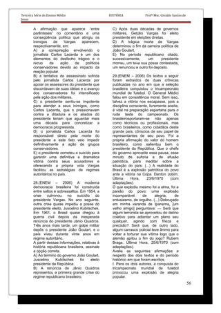 Terceira Série do Ensino Médio HISTÓRIA Profº Msc. Givaldo Santos de
Jesus
A afirmação que aparece “entre
parênteses” no comentário e uma
conseqüência política que atingiu os
inimigos de Vargas aparecem,
respectivamente, em:
A) a conspiração envolvendo o
jornalista Carlos Lacerda é um dos
elementos do desfecho trágico e o
recuo da ação de políticos
conservadores devido ao impacto da
reação popular.
B) a tentativa de assassinato sofrida
pelo jornalista Carlos Lacerda por
apoiar os assessores do presidente que
discordavam de suas idéias e o avanço
dos conservadores foi intensificado
pela ação dos militares.
C) o presidente sentiu-se impotente
para atender a seus inimigos, como
Carlos Lacerda, que o pressionavam
contra a ditadura e os aliados do
presidente teriam que aguardar mais
uma década para concretizar a
democracia progressista.
D) o jornalista Carlos Lacerda foi
responsável direto pela morte do
presidente e este fato veio impedir
definitivamente a ação de grupos
conservadores.
E) o presidente cometeu o suicído para
garantir uma definitiva e dramática
vitória contra seus acusadores e
oferecendo a própria vida Vargas
facilitou as estratégias de regimes
autoritários no país.
28.(ENEM – 2006) A moderna
democracia brasileira foi construída
entre saltos e sobressaltos. Em 1954, a
crise culminou no suicídio do
presidente Vargas. No ano seguinte,
outra crise quase impediu a posse do
presidente eleito, Juscelino Kubitschek.
Em 1961, o Brasil quase chegou à
guerra civil depois da inesperada
renúncia do presidente Jânio Quadros.
Três anos mais tarde, um golpe militar
depôs o presidente João Goulart, e o
país viveu durante vinte anos em
regime autoritário.
A partir dessas informações, relativas à
história republicana brasileira, assinale
a opção correta.
A) Ao término do governo João Goulart,
Juscelino Kubitschek foi eleito
presidente da República.
B) A renúncia de Jânio Quadros
representou a primeira grande crise do
regime republicano brasileiro.
C) Após duas décadas de governos
militares, Getúlio Vargas foi eleito
presidente em eleições diretas.
D) A trágica morte de Vargas
determinou o fim da carreira política de
João Goulart.
E) No período republicano citado,
sucessivamente, um presidente
morreu, um teve sua posse contestada,
um renunciou e outro foi deposto.
29.(ENEM – 2006) Os textos a seguir
foram extraídos de duas crônicas
publicadas no ano em que a seleção
brasileira conquistou o tricampeonato
mundial de futebol. O General Médici
falou em consistência moral. Sem isso,
talvez a vitória nos escapasse, pois a
disciplina consciente, livremente aceita,
é vital na preparação espartana para o
rude teste do campeonato. Os
brasileirosportaram-se não apenas
como técnicos ou profissionais, mas
como brasileiros, como cidadãos deste
grande país, cônscios de seu papel de
representantes de seu povo. Foi a
própria afirmação do valor do homem
brasileiro, como salientou bem o
presidente da República. Que o chefe
do governo aproveite essa pausa, esse
minuto de euforia e de efusão
patriótica, para meditar sobre a
situação do país. (...) A realidade do
Brasil é a explosão patriótica do povo
ante a vitória na Copa. Danton Jobim.
Última Hora, 23/6/1970 (com
adaptações).
O que explodiu mesmo foi a alma, foi a
paixão do povo: uma explosão
incomparável de alegria, de
entusiasmo, de orgulho. (...) Debruçado
em minha varanda de Ipanema, [um
velho amigo] perguntava: — Será que
algum terrorista se aproveitou do delírio
coletivo para adiantar um plano seu
qualquer, agindo com frieza e
precisão? Será que, de outro lado,
algum carrasco policial teve ânimo para
voltar a torturar sua vítima logo que o
alemão apitou o fim do jogo? Rubem
Braga. Última Hora, 25/6/1970 (com
adaptações).
Avalie as seguintes afirmações a
respeito dos dois textos e do período
histórico em que foram escritos.
I. Para os dois autores, a conquista do
tricampeonato mundial de futebol
provocou uma explosão de alegria
popular.
56
 