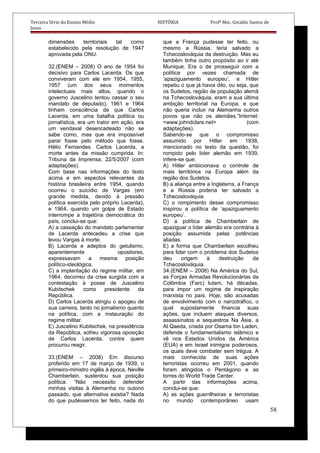 Terceira Série do Ensino Médio HISTÓRIA Profº Msc. Givaldo Santos de
Jesus
dimensões territoriais tal como
estabelecido pela resolução de 1947
aprovada pela ONU.
32.(ENEM – 2008) O ano de 1954 foi
decisivo para Carlos Lacerda. Os que
conviveram com ele em 1954, 1955,
1957 (um dos seus momentos
intelectuais mais altos, quando o
governo Juscelino tentou cassar o seu
mandato de deputado), 1961 e 1964
tinham consciência de que Carlos
Lacerda, em uma batalha política ou
jornalística, era um trator em ação, era
um vendaval desencadeado não se
sabe como, mas que era impossível
parar fosse pelo método que fosse.
Hélio Fernandes. Carlos Lacerda, a
morte antes da missão cumprida. In:
Tribuna da Imprensa, 22/5/2007 (com
adaptações).
Com base nas informações do texto
acima e em aspectos relevantes da
história brasileira entre 1954, quando
ocorreu o suicídio de Vargas (em
grande medida, devido à pressão
política exercida pelo próprio Lacerda),
e 1964, quando um golpe de Estado
interrompe a trajetória democrática do
país, conclui-se que:
A) a cassação do mandato parlamentar
de Lacerda antecedeu a crise que
levou Vargas à morte.
B) Lacerda e adeptos do getulismo,
aparentemente opositores,
expressavam a mesma posição
político-ideológica.
C) a implantação do regime militar, em
1964, decorreu da crise surgida com a
contestação à posse de Juscelino
Kubitschek como presidente da
República.
D) Carlos Lacerda atingiu o apogeu de
sua carreira, tanto no jornalismo quanto
na política, com a instauração do
regime militar.
E) Juscelino Kubitschek, na presidência
da República, sofreu vigorosa oposição
de Carlos Lacerda, contra quem
procurou reagir.
33.(ENEM – 2008) Em discurso
proferido em 17 de março de 1939, o
primeiro-ministro inglês à época, Neville
Chamberlain, sustentou sua posição
política: “Não necessito defender
minhas visitas à Alemanha no outono
passado, que alternativa existia? Nada
do que pudéssemos ter feito, nada do
que a França pudesse ter feito, ou
mesmo a Rússia, teria salvado a
Tchecoslováquia da destruição. Mas eu
também tinha outro propósito ao ir até
Munique. Era o de prosseguir com a
política por vezes chamada de
‘apaziguamento europeu’, e Hitler
repetiu o que já havia dito, ou seja, que
os Sudetos, região de população alemã
na Tchecoslováquia, eram a sua última
ambição territorial na Europa, e que
não queria incluir na Alemanha outros
povos que não os alemães.”Internet:
<www.johndclare.net> (com
adaptações).
Sabendo-se que o compromisso
assumido por Hitler em 1938,
mencionado no texto da questão, foi
rompido pelo líder alemão em 1939,
infere-se que:
A) Hitler ambicionava o controle de
mais territórios na Europa além da
região dos Sudetos.
B) a aliança entre a Inglaterra, a França
e a Rússia poderia ter salvado a
Tchecoslováquia.
C) o rompimento desse compromisso
inspirou a política de ‘apaziguamento
europeu’.
D) a política de Chamberlain de
apaziguar o líder alemão era contrária à
posição assumida pelas potências
aliadas.
E) a forma que Chamberlain escolheu
para lidar com o problema dos Sudetos
deu origem à destruição da
Tchecoslováquia.
34.(ENEM – 2008) Na América do Sul,
as Forças Armadas Revolucionárias da
Colômbia (Farc) lutam, há décadas,
para impor um regime de inspiração
marxista no país. Hoje, são acusadas
de envolvimento com o narcotráfico, o
qual supostamente financia suas
ações, que incluem ataques diversos,
assassinatos e sequestros Na Ásia, a
Al Qaeda, criada por Osama bin Laden,
defende o fundamentalismo islâmico e
vê nos Estados Unidos da América
(EUA) e em Israel inimigos poderosos,
os quais deve combater sem trégua. A
mais conhecida de suas ações
terroristas ocorreu em 2001, quando
foram atingidos o Pentágono e as
torres do World Trade Center.
A partir das informações acima,
conclui-se que:
A) as ações guerrilheiras e terroristas
no mundo contemporâneo usam
58
 