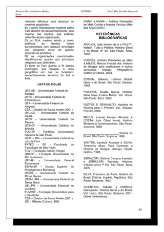 Terceira Série do Ensino Médio HISTÓRIA Profº Msc. Givaldo Santos de
Jesus
métodos idênticos para alcançar os
mesmos propósitos.
B) o apoio internacional recebido pelas
Farc decorre do desconhecimento, pela
maioria das nações, das práticas
violentas dessa organização.
C) os EUA, mesmo sendo a maior
potência do planeta, foram
surpreendidos com ataques terroristas
que atingiram alvos de grande
importância simbólica.
D) as organizações mencionadas
identificam-se quanto aos princípios
religiosos que defendem.
E) tanto as Farc quanto a Al Qaeda
restringem sua atuação à área
geográfica em que se localizam,
respectivamente, América do Sul e
Ásia.
LISTA DE SIGLAS
UFS-SE – Universidade Federal de
Sergipe
UFPE – Universidade Federal de
Pernambuco
UFA – Universidade Federal de
Alagoas
CSA – Clayton de Sousa Avelar (2001)
UFC-CE – Universidade Federal do
Ceará
UFPR – Universidade Federal do
Paraná
UCB-DF – Universidade Católica de
Brasília
PUC-SP – Pontifícia Universidade
Católica de São Paulo
UFJF – MG – Universidade Federal de
Juiz de Fora
FATEC – SP - Faculdade de
Tecnologia de São Paulo
FGV – Fundação Getúlio Vargas
UNIRIO – Fundação Universidade do
Rio de Janeiro
UFF-RJ – Universidade Federal
Fluminense
ESPM-SP – Escola Superior de
Propaganda e Marketing
UFMG – Universidade Federal de
Minas Gerais
UFSM –RS – Universidade Federal de
Santa Maria
UEL-PR – Universidade Estadual de
Londrina
FUVEST – Fundação Universitária para
o Vestibular
CSA – Clayton de Sousa Avelar (2001)
GC – Gilberto Cotrim (1999)
AWMC e MVMA – Antônio Wanderley
de Melo Corrêa e Marcos Vinícius Melo
dos Anjos (2003)
REFERÊNCIAS
BIBLIOGRÁFICAS
ARRUDA, José Jobson de A e PILETT,
Nelson. Toda a História: História Geral
e do Brasil. 8ª ed. São Paulo: Ática.
1999.
CORRÊA, Antônio Wanderley de Melo
e ANJOS, Marcos Vinícius dos. História
de Sergipe para vestibulares e outros
concursos. Aracaju: Infographic’s
Gráfica e Editora, 2003.
COTRIM, Gilberto. História Global:
Geral e do Brasil. São Paulo: Saraiva,
1999.
FIGUEIRA, Divalte Garcia. História:
Série Novo Ensino Médio. Vol. Unico.
São Paulo: Ática. 2000.
GLÊYSE E GENIVALDO. Apostila de
História para o Primeiro ano. Aracaju:
Pré-Uni, 2008.
MELLO, Leonel Itaussu Almeida e
COSTA, Luís César Amad. História
Moderna e Contemporânea. São Paulo:
Scipione, 1999.
_______________________História do
Brasil. São Paulo: Scipione, 1999.
SANTOS, Lenalda Andrade e OLIVA,
Terezinha Alves. Para Conhecer a
História de Sergipe. Aracaju: Opção
Gráfica, 1998.
SERIACOPI, Gislane Campos Azevedo
e SERIACOPI, Reinaldo. História:
Volume único.1ª Ed. São Paulo: Ática,
2005.
SILVA, Francisco de Assis. História do
Brasil: Colônia, Império, República. São
Paulo: Moderna, 1992.
VICENTINO, Cláudio e DORIGO,
Giannpaolo. História Geral e do Brasil.
Vol. Único. São Paulo: Scipione, 2001.
(Série Parâmetros).
59
 