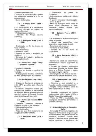 Terceira Série do Ensino Médio HISTÓRIA Profº Msc. Givaldo Santos de
Jesus
- Primeiro presidente civil;
- Incentivo a industrialização – reação
das oligarquias cafeeira e o fim do
protecionismo;
- Guerra de Canudos.
2.2 – Campos Sales (1898 –
1902):
- 1º Funding-Loan e o saneamento
financeiro colocado em prática por
Joaquim Murtinho;
- Política dos governadores;
- Questão do Amapá (Guiana
Francesa);
2.3 – Rodrigues Alves (1902 –
1906):
- Erradicação, no Rio de Janeiro, da
febre amarela;
- Surto da borracha;
- Revolta da vacina;
- Questão do Acre – ampliação de
fronteiras;
- Convênio de Taubaté – política de
valorização do café.
2.4 – Afonso Pena (1906 – 1909) –
governar é povoar
- Incentivo à imigração;
- Colocou em prática o convênio de
Taubaté;
- Participação do Brasil na conferência
de Haia, destaque para Rui Barbosa;
2.5 – Nilo Peçanha (1909 – 1910)
- Criação do Serviço de proteção ao
índio (SPI) presidido pelo Marechal
Rondon;
- Sucessão: campanha civilista (Rui
Barbosa que defendia a necessidade
de reformas políticas e moralização das
eleições) Hermes da Fonseca. Primeira
cisão da política café-com-leite.
2.6 – Hermes da Fonseca (1910 –
1914)
- Revoltas: Contestado, Chibata e
Padre Cícero (Pacto dos coronéis);
- Política das Salvações;
- Crise da borracha;
- Pacto de ouro fino (reatamento de
relações entre PRP e PRM);
2.7 – Venceslau Brás (1914 –
1918)
- Continuação da guerra do
Contestado;
- Promulgação do código civil – Clóvis
Beviláquia;
- 1a
guerra – impulso a industrialização;
- Greve de 1917;
- Morte de Rodrigues Alves antes de
tomar posse assumindo o vice-
presidente Delfim Moreira que
convocou eleições;
2.8 – Epitácio Pessoa (1919 –
1922)
- Lei de repressão ao Anarquismo para
conter as greves;
- Queda nas exportações; novo
empréstimo e valorização do café;
- Semana de Arte Moderna;
- Fundação do PCB (1922);
- Revolta do 18 do Forte de
Copacabana.
2.9 – Artur Bernardes (1922 –
1926)
- Permanente estado de sítio (reforma
constitucional - ampliou os poderes do
executivo);
- Eclosão de diversos movimentos
tenentistas (Revolta de Isidoro Dias
Lopes e a Coluna Prestes) – visava
combater o regime vigente;
- Intervenção no Rio Grande do Sul –
onde assinou o Pacto de Pedras Altas;
2.10 – Washington Luís (1926 –
1930)
- “Governar é abrir estradas” e a
“questão social é um caso de polícia”;
- Inflação e crise econômica (crise de
29 e superprodução do café);
- Sucessão: rompimento da política
café-com-leite Júlio Prestes (PRP) e
Getúlio Vargas (Aliança Liberal);
- Vitória do PRP e insatisfação das
oligarquias dissidentes (tenentistas e
camadas urbanas);
Iv - A Questão Social na República
Velha
– Introdução: “O continuísmo político da
República Velha esteve longe de suprir
as necessidades da grande massa da
população brasileira. Durante esse
período, a exclusão social gerada pelo
regime propiciou o surgimento de
8
 