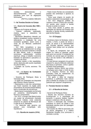 Terceira Série do Ensino Médio HISTÓRIA Profº Msc. Givaldo Santos de
Jesus
revoltas, demonstrando o
descontentamento das camadas
populares para com as oligarquias
dominantes”.
(PETTA e OJEDA.1999:207)
1 – As Tensões Sociais no Campo
1.1 – Guerra de Canudos (Ba) 1896 –
1897
- Governo de Prudente de Morais;
- Fatores: Latifúndio, exploração,
miséria, seca e abandono da
população;
- Movimento Messiânico liderado por
Antônio conselheiro contra o governo e
defendendo a instalação de uma
sociedade igualitária, assim como a
vinda de um Messias (catolicismo
rústico);
- Em 1893, conselheiro e seus
seguidores se estabeleceram na antiga
fazenda de Canudos fundando o Arraial
de Belo Monte, onde a população
encontrava solidariedade, conforto
espiritual, abrigo e trabalho; economia
baseada na agricultura e pecuária e o
comércio de couro;
- Canudos resistiu a três expedições,
sendo destruída pela quarta expedição
em (05/10/1897);
- Euclides da Cunha escreveu “Os
Sertões”;
1.2 – A Guerra do Contestado
(19/12/1916):
- Governo de Rodrigues Alves e
Venceslau Brás;
- A região de contestado era disputada
pelo Paraná e Santa Catarina;
- Representou a luta dos camponeses
que foram expulsos da região pelos
proprietários da empresa Brazil Railway
para a construção de uma ferrovia;
- Nesta época a população era formada
por posseiros, desempregados da
ferrovia e camponeses;
- Em 1912, o monge José Maria fundou
um núcleo de povoamento chamado
Monarquia Celeste, onde pretendia
preservar os valores da Monarquia até
a volta do rei D. Sebastião;
- Foi destruída pelo governo por
parecer uma conspiração anti-
republicana;
1.3 – Revolta de Juazeiro (1914)
- Padre Cícero Romão era considerado
protetor dos sertanejos e apoiava os
coronéis;
- Tinha suas origens no quadro de
miséria e abandono da população rural;
- Em 1911 elegeu-se prefeito de
Juazeiro e firmou o Pacto dos coronéis,
um acordo para manter a família
Accioly no poder no Ceará;
- Teve início devido à política das
Salvações de Hermes da Fonseca que
derrubou a família Accioly substituindo
pela família Rabelo;
1.4 – O Cangaço:
- Fenômeno típico do Nordeste, onde a
miséria, a fome, a perda de terras e
roças, as secas e as arbitrariedades
dos coronéis geraram bandos que
queriam fazer justiça com as próprias
mãos;
- A figura do cangaceiro tem sua
origem no “cabra ou capanga” pagos
para servir ao coronel. O cangaceiro ao
contrário do coronel agia em beneficio
seu e de seu bando e não defendia o
latifúndio;
- O mais famoso cangaceiro do período
imperial foi Jesuíno Brilhante (defensor
dos fracos e oprimidos - tinha o apelido
de Robin Hood sertanejo);
- Surgiram Antônio Silvino que entrou
no cangaço para vingar a morte de seu
pai e Virgulino Ferreira da Silva
(Lampião) onde foi massacrado na
gruta de Angico (Sergipe);
- Em geral, a idéia de vingança
constituía a justificativa mais comum
para a adesão do cangaço ou a volante
(policiais que caçavam cangaceiros);
2 – Tensões Sociais na cidade:
2.1 – A Revolta da Vacina
- Governo de Rodrigues Alves;
- Devido aos recursos oriundos do
Funding-Loan e a exportação da
borracha, o governo federal, mandou
sanear e urbanizar o Rio de Janeiro;
- Ocorre a destruição das moradias
populares no centro da cidade e sua
população expulsa para dar passagem
ao progresso;
- Em outubro de 1904 foi aprovada a lei
da vacina obrigatória e o médico
Sanitarista Osvaldo Cruz promoveu o
combate a varíola.
9
 