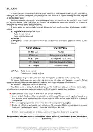 11
2.7.2 PULSO

     O pulso é a onda de distensão de uma artéria transmitida pela pressão que o coração exerce sobre
o sangue. Esta onda é perceptível pela palpação de uma artéria e se repete com regularidade, segundo
as batidas do coração.
     Existe uma relação direta entre a temperatura do corpo e a freqüência do pulso. Em geral, exceto
em algumas febres, para cada grau de aumento de temperatura existe um aumento no número de
pulsações por minuto (cerca de 10 pulsações).
     O pulso pode ser apresentado variando de acordo com sua freqüência, regularidade, tensão e
volume.
     a) Regularidade (alteração de ritmo)
         Pulso rítmico: normal
         Pulso arrítmico: anormal
     b) Tensão
     c) Freqüência - Existe uma variação média de acordo com a idade como pode ser visto no Quadro
     abaixo.


                        PULSO NORMAL                         FAIXA ETÁRIA
                           60-100 bpm                            Adultos
                            80-90 bpm                  Crianças acima de 7 anos
                           80-120 bpm                    Crianças de 1 a 7 anos
                          110-130 bpm                  Crianças abaixo de um ano
                          130-160 bpm                       Recém-nascidos

     d) Volume - Pulso cheio: normal
                Pulso filiforme (fraco): anormal

      A alteração na freqüência do pulso denuncia alteração na quantidade de fluxo sanguíneo.
      As causas fisiológicas que aumentam os batimentos do pulso são: digestão, exercícios físicos,
banho frio, estado de excitação emocional e qualquer estado de reatividade do organismo.
      No desmaio / síncope as pulsações diminuem.
      Através do pulso ou das pulsações do sangue dentro do corpo, é possível avaliar se a circulação e
o funcionamento do coração estão normais ou não. Pode-se sentir o pulso com facilidade:

       Procurar acomodar o braço do acidentado em posição relaxada.
       Usar o dedo indicador, médio e anular sobre a artéria escolhida para sentir o pulso, fazendo uma
       leve pressão sobre qualquer um dos pontos onde se pode verificar mais facilmente o pulso de
       uma pessoa.
       Não usar o polegar para não correr o risco de sentir suas próprias pulsações.
       Contar no relógio as pulsações num período de 60 segundos. Neste período deve-se procurar
       observar a regularidade, a tensão, o volume e a freqüência do pulso.

       Existem no corpo vários locais onde se podem sentir os pulsos da corrente sanguínea.

Recomenda-se não fazer pressão forte sobre a artéria, pois isto pode impedir que se percebam os
                                        batimentos.




            APOSTILA DE EDUCAÇÃO FÍSICA - E.E.E.P. OSMIRA EDUARDO DE CASTRO - MORADA NOVA/CE
                      PROFº HECCTOR RODRIGO MAGALHÃES FREITAS - CREF 006283-G/CE
 