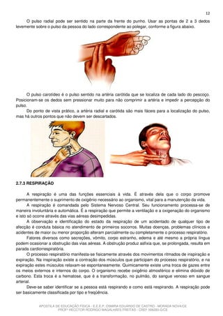 12
     O pulso radial pode ser sentido na parte da frente do punho. Usar as pontas de 2 a 3 dedos
levemente sobre o pulso da pessoa do lado correspondente ao polegar, conforme a figura abaixo.




      O pulso carotídeo é o pulso sentido na artéria carótida que se localiza de cada lado do pescoço.
Posicionam-se os dedos sem pressionar muito para não comprimir a artéria e impedir a percepção do
pulso.
      Do ponto de vista prático, a artéria radial e carótida são mais fáceis para a localização do pulso,
mas há outros pontos que não devem ser descartados.




2.7.3 RESPIRAÇÃO

       A respiração é uma das funções essenciais à vida. É através dela que o corpo promove
permanentemente o suprimento de oxigênio necessário ao organismo, vital para a manutenção da vida.
       A respiração é comandada pelo Sistema Nervoso Central. Seu funcionamento processa-se de
maneira involuntária e automática. É a respiração que permite a ventilação e a oxigenação do organismo
e isto só ocorre através das vias aéreas desimpedidas.
       A observação e identificação do estado da respiração de um acidentado de qualquer tipo de
afecção é conduta básica no atendimento de primeiros socorros. Muitas doenças, problemas clínicos e
acidentes de maior ou menor proporção alteram parcialmente ou completamente o processo respiratório.
       Fatores diversos como secreções, vômito, corpo estranho, edema e até mesmo a própria língua
podem ocasionar a obstrução das vias aéreas. A obstrução produz asfixia que, se prolongada, resulta em
parada cardiorrespiratória.
       O processo respiratório manifesta-se fisicamente através dos movimentos ritmados de inspiração e
expiração. Na inspiração existe a contração dos músculos que participam do processo respiratório, e na
expiração estes músculos relaxam-se espontaneamente. Quimicamente existe uma troca de gazes entre
os meios externos e internos do corpo. O organismo recebe oxigênio atmosférico e elimina dióxido de
carbono. Esta troca é a hematose, que é a transformação, no pulmão, do sangue venoso em sangue
arterial.
       Deve-se saber identificar se a pessoa está respirando e como está respirando. A respiração pode
ser basicamente classificada por tipo e freqüência.


            APOSTILA DE EDUCAÇÃO FÍSICA - E.E.E.P. OSMIRA EDUARDO DE CASTRO - MORADA NOVA/CE
                      PROFº HECCTOR RODRIGO MAGALHÃES FREITAS - CREF 006283-G/CE
 