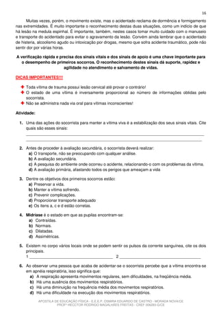 16
      Muitas vezes, porém, o movimento existe, mas o acidentado reclama de dormência e formigamento
nas extremidades. É muito importante o reconhecimento destas duas situações, como um indício de que
há lesão na medula espinhal. É importante, também, nestes casos tomar muito cuidado com o manuseio
e transporte do acidentado para evitar o agravamento da lesão. Convém ainda lembrar que o acidentado
de histeria, alcoolismo agudo ou intoxicação por drogas, mesmo que sofra acidente traumático, pode não
sentir dor por várias horas.

A verificação rápida e precisa dos sinais vitais e dos sinais de apoio é uma chave importante para
   o desempenho de primeiros socorros. O reconhecimento destes sinais dá suporte, rapidez e
                         agilidade no atendimento e salvamento de vidas.

DICAS IMPORTANTES!!!

     Toda vítima de trauma possui lesão cervical até provar o contrário!
     O estado de uma vítima é inversamente proporcional ao número de informações obtidas pelo
     socorrista.
     Não se administra nada via oral para vítimas inconscientes!

Atividade:

  1. Uma das ações do socorrista para manter a vítima viva é a estabilização dos seus sinais vitais. Cite
     quais são esses sinais:
     _______________________________________________________________________________
     ______________________________________________________________________________

  2. Antes de proceder à avaliação secundária, o socorrista deverá realizar:
      a) O transporte, não se preocupando com qualquer análise.
      b) A avaliação secundária.
      c) A pesquisa do ambiente onde ocorreu o acidente, relacionando-o com os problemas da vítima.
      d) A avaliação primária, afastando todos os perigos que ameaçam a vida

  3. Dentre os objetivos dos primeiros socorros estão:
      a) Preservar a vida.
      b) Manter a vítima sofrendo.
      c) Prevenir complicações.
      d) Proporcionar transporte adequado
      e) Os itens a, c e d estão corretas.

  4. Midríase é o estado em que as pupilas encontram-se:
      a) Contraídas.
      b) Normais.
      c) Dilatadas.
      d) Assimétricas.

  5. Existem no corpo vários locais onde se podem sentir os pulsos da corrente sanguínea, cite os dois
     principais.
     1 _____________________________________ 2 ____________________________________

  6. Ao observar uma pessoa que acaba de acidentar-se o socorrista percebe que a vítima encontra-se
     em apnéia respiratória, isso significa que:
      a) A respiração apresenta movimentos regulares, sem dificuldades, na freqüência média.
      b) Há uma ausência dos movimentos respiratórios.
      c) Há uma diminuição na frequência média dos movimentos respiratórios.
      d) Há uma dificuldade na execução dos movimentos respiratórios.

             APOSTILA DE EDUCAÇÃO FÍSICA - E.E.E.P. OSMIRA EDUARDO DE CASTRO - MORADA NOVA/CE
                       PROFº HECCTOR RODRIGO MAGALHÃES FREITAS - CREF 006283-G/CE
 
