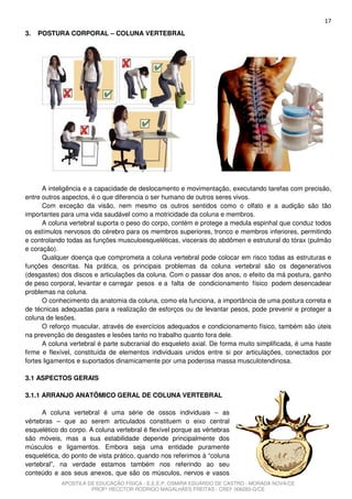 17
3.   POSTURA CORPORAL – COLUNA VERTEBRAL




      A inteligência e a capacidade de deslocamento e movimentação, executando tarefas com precisão,
entre outros aspectos, é o que diferencia o ser humano de outros seres vivos.
      Com exceção da visão, nem mesmo os outros sentidos como o olfato e a audição são tão
importantes para uma vida saudável como a motricidade da coluna e membros.
      A coluna vertebral suporta o peso do corpo, contém e protege a medula espinhal que conduz todos
os estímulos nervosos do cérebro para os membros superiores, tronco e membros inferiores, permitindo
e controlando todas as funções musculoesqueléticas, viscerais do abdômen e estrutural do tórax (pulmão
e coração).
      Qualquer doença que comprometa a coluna vertebral pode colocar em risco todas as estruturas e
funções descritas. Na prática, os principais problemas da coluna vertebral são os degenerativos
(desgastes) dos discos e articulações da coluna. Com o passar dos anos, o efeito da má postura, ganho
de peso corporal, levantar e carregar pesos e a falta de condicionamento físico podem desencadear
problemas na coluna.
      O conhecimento da anatomia da coluna, como ela funciona, a importância de uma postura correta e
de técnicas adequadas para a realização de esforços ou de levantar pesos, pode prevenir e proteger a
coluna de lesões.
      O reforço muscular, através de exercícios adequados e condicionamento físico, também são úteis
na prevenção de desgastes e lesões tanto no trabalho quanto fora dele.
      A coluna vertebral é parte subcranial do esqueleto axial. De forma muito simplificada, é uma haste
firme e flexível, constituída de elementos individuais unidos entre si por articulações, conectados por
fortes ligamentos e suportados dinamicamente por uma poderosa massa musculotendinosa.

3.1 ASPECTOS GERAIS

3.1.1 ARRANJO ANATÔMICO GERAL DE COLUNA VERTEBRAL

      A coluna vertebral é uma série de ossos individuais – as
vértebras – que ao serem articulados constituem o eixo central
esquelético do corpo. A coluna vertebral é flexível porque as vértebras
são móveis, mas a sua estabilidade depende principalmente dos
músculos e ligamentos. Embora seja uma entidade puramente
esquelética, do ponto de vista prático, quando nos referimos à “coluna
vertebral”, na verdade estamos também nos referindo ao seu
conteúdo e aos seus anexos, que são os músculos, nervos e vasos
            APOSTILA DE EDUCAÇÃO FÍSICA - E.E.E.P. OSMIRA EDUARDO DE CASTRO - MORADA NOVA/CE
                      PROFº HECCTOR RODRIGO MAGALHÃES FREITAS - CREF 006283-G/CE
 