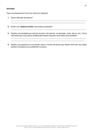 23
Atividade:

Faça uma pesquisa em livros e/ou internet e responda:

 1.   Qual a definição de postura?
      _______________________________________________________________________________
      ______________________________________________________________________________

 2.   Existe uma “postura correta” para todas as pessoas?
      _______________________________________________________________________________

 3.   Escolha uma atividade que você faz durante o dia (brincar, ver televisão, andar, dormir, etc.). Como
      você acha que a sua coluna vertebral permanece enquanto você realiza esta atividade?
      _______________________________________________________________________________
      ______________________________________________________________________________

 4.   Realize uma pesquisa em sua escola, sobre o número de alunos que relatam sentir dor nas costas
      devido à má postura e/ou problemas na coluna.




             APOSTILA DE EDUCAÇÃO FÍSICA - E.E.E.P. OSMIRA EDUARDO DE CASTRO - MORADA NOVA/CE
                       PROFº HECCTOR RODRIGO MAGALHÃES FREITAS - CREF 006283-G/CE
 