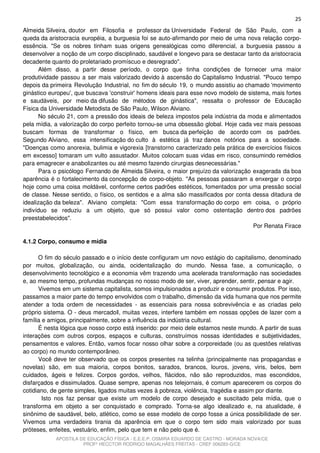 25
Almeida Silveira, doutor em Filosofia e professor da Universidade Federal de São Paulo, com a
queda da aristocracia européia, a burguesia foi se auto-afirmando por meio de uma nova relação corpo-
essência. "Se os nobres tinham suas origens genealógicas como diferencial, a burguesia passou a
desenvolver a noção de um corpo disciplinado, saudável e longevo para se destacar tanto da aristocracia
decadente quanto do proletariado promíscuo e desregrado".
      Além disso, a partir desse período, o corpo que tinha condições de fornecer uma maior
produtividade passou a ser mais valorizado devido à ascensão do Capitalismo Industrial. "Pouco tempo
depois da primeira Revolução Industrial, no fim do século 19, o mundo assistiu ao chamado 'movimento
ginástico europeu', que buscava 'construir' homens ideais para esse novo modelo de sistema, mais fortes
e saudáveis, por meio da difusão de métodos de ginástica", ressalta o professor de Educação
Física da Universidade Metodista de São Paulo, Wilson Alviano.
      No século 21, com a pressão dos ideais de beleza impostos pela indústria da moda e alimentados
pela mídia, a valorização do corpo perfeito tornou-se uma obsessão global. Hoje cada vez mais pessoas
buscam formas de transformar o físico, em busca da perfeição de acordo com os padrões.
Segundo Alviano, essa intensificação do culto à estética já traz danos notórios para a sociedade.
"Doenças como anorexia, bulimia e vigorexia [transtorno caracterizado pela prática de exercícios físicos
em excesso] tomaram um vulto assustador. Muitos colocam suas vidas em risco, consumindo remédios
para emagrecer e anabolizantes ou até mesmo fazendo cirurgias desnecessárias."
      Para o psicólogo Fernando de Almeida Silveira, o maior prejuízo da valorização exagerada da boa
aparência é o fortalecimento da concepção de corpo-objeto. "As pessoas passaram a enxergar o corpo
hoje como uma coisa moldável, conforme certos padrões estéticos, fomentados por uma pressão social
de classe. Nesse sentido, o físico, os sentidos e a alma são massificados por conta dessa ditadura de
idealização da beleza". Alviano completa: "Com essa transformação do corpo em coisa, o próprio
indivíduo se reduziu a um objeto, que só possui valor como ostentação dentro dos padrões
preestabelecidos".
                                                                                     Por Renata Firace

4.1.2 Corpo, consumo e mídia

      O fim do século passado e o início deste configuram um novo estágio do capitalismo, denominado
por muitos, globalização, ou ainda, ocidentalização do mundo. Nessa fase, a comunicação, o
desenvolvimento tecnológico e a economia vêm trazendo uma acelerada transformação nas sociedades
e, ao mesmo tempo, profundas mudanças no nosso modo de ser, viver, aprender, sentir, pensar e agir.
      Vivemos em um sistema capitalista, somos impulsionados a produzir e consumir produtos. Por isso,
passamos a maior parte do tempo envolvidos com o trabalho, dimensão da vida humana que nos permite
atender a toda ordem de necessidades - as essenciais para nossa sobrevivência e as criadas pelo
próprio sistema. O - deus mercado , muitas vezes, interfere também em nossas opções de lazer com a
família e amigos, principalmente, sobre a influência da indústria cultural.
      É nesta lógica que nosso corpo está inserido: por meio dele estamos neste mundo. A partir de suas
interações com outros corpos, espaços e culturas, construímos nossas identidades e subjetividades,
pensamentos e valores. Então, vamos focar nosso olhar sobre a corporeidade (ou as questões relativas
ao corpo) no mundo contemporâneo.
      Você deve ter observado que os corpos presentes na telinha (principalmente nas propagandas e
novelas) são, em sua maioria, corpos bonitos, sarados, brancos, louros, jovens, viris, belos, bem
cuidados, ágeis e felizes. Corpos gordos, velhos, flácidos, não são reproduzidos, mas escondidos,
disfarçados e dissimulados. Quase sempre, apenas nos telejornais, é comum aparecerem os corpos do
cotidiano, de gente simples, ligados muitas vezes à pobreza, violência, tragédia e assim por diante.
        Isto nos faz pensar que existe um modelo de corpo desejado e suscitado pela mídia, que o
transforma em objeto a ser conquistado e comprado. Torna-se algo idealizado e, na atualidade, é
sinônimo de saudável, belo, atlético, como se esse modelo de corpo fosse a única possibilidade de ser.
Vivemos uma verdadeira tirania da aparência em que o corpo tem sido mais valorizado por suas
próteses, enfeites, vestuário, enfim, pelo que tem e não pelo que é.
            APOSTILA DE EDUCAÇÃO FÍSICA - E.E.E.P. OSMIRA EDUARDO DE CASTRO - MORADA NOVA/CE
                      PROFº HECCTOR RODRIGO MAGALHÃES FREITAS - CREF 006283-G/CE
 