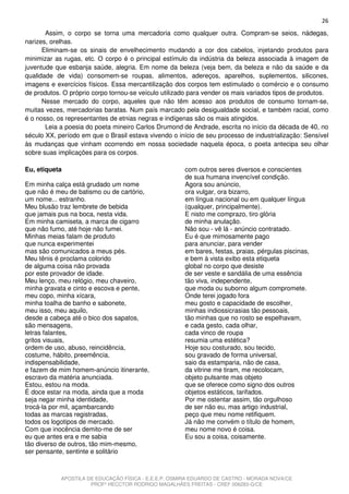 26
       Assim, o corpo se torna uma mercadoria como qualquer outra. Compram-se seios, nádegas,
narizes, orelhas.
      Eliminam-se os sinais de envelhecimento mudando a cor dos cabelos, injetando produtos para
minimizar as rugas, etc. O corpo é o principal estímulo da indústria da beleza associada à imagem de
juventude que esbanja saúde, alegria. Em nome da beleza (veja bem, da beleza e não da saúde e da
qualidade de vida) consomem-se roupas, alimentos, adereços, aparelhos, suplementos, silicones,
imagens e exercícios físicos. Essa mercantilização dos corpos tem estimulado o comércio e o consumo
de produtos. O próprio corpo tornou-se veículo utilizado para vender os mais variados tipos de produtos.
      Nesse mercado do corpo, aqueles que não têm acesso aos produtos de consumo tornam-se,
muitas vezes, mercadorias baratas. Num país marcado pela desigualdade social, e também racial, como
é o nosso, os representantes de etnias negras e indígenas são os mais atingidos.
       Leia a poesia do poeta mineiro Carlos Drumond de Andrade, escrita no início da década de 40, no
século XX, período em que o Brasil estava vivendo o início de seu processo de industrialização: Sensível
às mudanças que vinham ocorrendo em nossa sociedade naquela época, o poeta antecipa seu olhar
sobre suas implicações para os corpos.

Eu, etiqueta                                          com outros seres diversos e conscientes
                                                      de sua humana invencível condição.
Em minha calça está grudado um nome                   Agora sou anúncio,
que não é meu de batismo ou de cartório,              ora vulgar, ora bizarro,
um nome... estranho.                                  em língua nacional ou em qualquer língua
Meu blusão traz lembrete de bebida                    (qualquer, principalmente).
que jamais pus na boca, nesta vida.                   E nisto me comprazo, tiro glória
Em minha camiseta, a marca de cigarro                 de minha anulação.
que não fumo, até hoje não fumei.                     Não sou - vê lá - anúncio contratado.
Minhas meias falam de produto                         Eu é que mimosamente pago
que nunca experimentei                                para anunciar, para vender
mas são comunicados a meus pés.                       em bares, festas, praias, pérgulas piscinas,
Meu tênis é proclama colorido                         e bem à vista exibo esta etiqueta
de alguma coisa não provada                           global no corpo que desiste
por este provador de idade.                           de ser veste e sandália de uma essência
Meu lenço, meu relógio, meu chaveiro,                 tão viva, independente,
minha gravata e cinto e escova e pente,               que moda ou suborno algum compromete.
meu copo, minha xícara,                               Onde terei jogado fora
minha toalha de banho e sabonete,                     meu gosto e capacidade de escolher,
meu isso, meu aquilo,                                 minhas indiossicrasias tão pessoais,
desde a cabeça até o bico dos sapatos,                tão minhas que no rosto se espelhavam,
são mensagens,                                        e cada gesto, cada olhar,
letras falantes,                                      cada vinco de roupa
gritos visuais,                                       resumia uma estética?
ordem de uso, abuso, reincidência,                    Hoje sou costurado, sou tecido,
costume, hábito, preemência,                          sou gravado de forma universal,
indispensabilidade,                                   saio da estamparia, não de casa,
e fazem de mim homem-anúncio itinerante,              da vitrine me tiram, me recolocam,
escravo da matéria anunciada.                         objeto pulsante mas objeto
Estou, estou na moda.                                 que se oferece como signo dos outros
É doce estar na moda, ainda que a moda                objetos estáticos, tarifados.
seja negar minha identidade,                          Por me ostentar assim, tão orgulhoso
trocá-la por mil, açambarcando                        de ser não eu, mas artigo industrial,
todas as marcas registradas,                          peço que meu nome retifiquem.
todos os logotipos de mercado.                        Já não me convém o título de homem,
Com que inocência demito-me de ser                    meu nome novo é coisa.
eu que antes era e me sabia                           Eu sou a coisa, coisamente.
tão diverso de outros, tão mim-mesmo,
ser pensante, sentinte e solitário



            APOSTILA DE EDUCAÇÃO FÍSICA - E.E.E.P. OSMIRA EDUARDO DE CASTRO - MORADA NOVA/CE
                      PROFº HECCTOR RODRIGO MAGALHÃES FREITAS - CREF 006283-G/CE
 