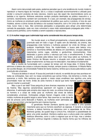 27
      Assim como denunciado pelo poeta, podemos perceber que é uma tendência do mundo moderno
reproduzir a mesma lógica do mercado, isto é, o corpo é explorado economicamente e utilizado para
vender e consumir produtos de toda natureza, mesmo que não sejam tão recomendáveis como as
bebidas e os cigarros. Mulheres sedutoras vendem produtos destinados ao público masculino e, o
contrário, recentemente, também tem acontecido. É o caso, por exemplo, das propagandas de cerveja.
Como as mulheres já constituem parte considerável do público que usufrui o produto, é hora de usar
modelos, atores e outros ícones da beleza e do sucesso masculino, com o fim único de vender mais e
mais, lucrar mais e mais. São comerciais planejados e preparados para atingir uma determinada
camada da população, cada vez mais vulnerável a essa visão estereotipada propagada pela mídia –
corpos jovens perfeitos, como modelos a serem copiados e reproduzidos.

4.1.3 A mulher magra que é admirada hoje seria considerada feia até pouco tempo atrás.

                               No mundo atual, e no Brasil principalmente, a busca pela beleza e pela
                         juventude está em todo o lugar. O apelo vem da televisão, do cinema, das
                         propagandas onde homens e mulheres parecem ter vindo do Olimpo, sem
                         qualquer imperfeição física. Na modernidade, a busca pela beleza virou
                         comércio e movimenta bilhões de dólares em cosméticos, cirurgias plásticas,
                         tratamentos contra rugas, celulites e gordurinhas inconvenientes. Está
                         declarada a guerra contra a natureza que criou o envelhecimento. E nessa
                         batalha, a pressão pela beleza recai com mais força sobre as mulheres. O
                         poeta Vinicius de Moraes resumiu a situação com certa crueldade quando
                         disse simplesmente: as feias que me desculpem, mas beleza é fundamental.
      Mas a revolta da humanidade com o passar do tempo vem de longa data. A Grécia Antiga
admirava a beleza dos corpos e cultuava deuses imortais, sempre jovens e sedutores. A filósofa Maria
de Lourdes Borges, da Universidade Federal de Santa Catarina, lembra que a busca pela beleza e pela
juventude são universais.
      "A busca da beleza é natural. A busca da juventude é natural, no sentido de que isso acontece em
todas as civilizações. Isso vem na nossa consciência que somos finitos, nós tememos a morte, não
queremos a morte. Nós sentimos que quando o nosso corpo envelhece isso significa uma certa
proximidade maior da morte. Então de certa maneira é natural que tanto homens quanto mulheres
queiram manter a juventude"
      Mas o que é ser belo? Essa pergunta já teve diversas respostas ao longo
da história. Mas algumas características aparecem em lugares e épocas
diferentes. A admiração pela simetria dos traços do rosto, os ombros fortes para
os homens e o corpo de violão para as mulheres são sinais de beleza
considerados universais. Civilizações antigas fizeram imagens onde o barro
moldou mulheres de quadris largos e seios fartos. Nas cavernas ou nas obras de
arte de pintores como Boticcelli e Rubens, as mulheres eram admiradas por
curvas que permitiam uma barriguinha sem maiores traumas.
                               O geneticista Renato Zambora aponta que a beleza é uma questão
                         importante para que os homens escolham as esposas. E durante a evolução
                         humana, a beleza feminina se relacionou com a capacidade de ter filhos.
                         Mulheres gordas, de quadril largo e cintura fina, indicavam a possibilidade de
                         gerar uma prole saudável. Zambora explica que a cultura pode criar padrões
                         estéticos diferentes, como o culto à magreza que se vê hoje, mas o cérebro
                         masculino continua reagindo à beleza da mesma forma que há milhares de
                         anos.




           APOSTILA DE EDUCAÇÃO FÍSICA - E.E.E.P. OSMIRA EDUARDO DE CASTRO - MORADA NOVA/CE
                     PROFº HECCTOR RODRIGO MAGALHÃES FREITAS - CREF 006283-G/CE
 