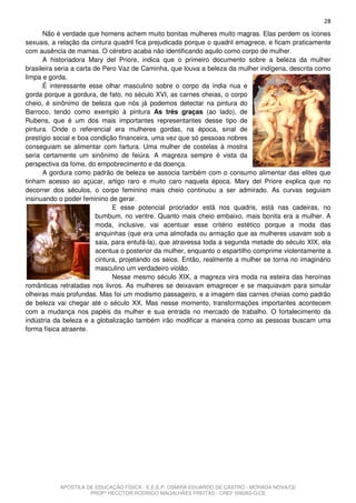 28
      Não é verdade que homens achem muito bonitas mulheres muito magras. Elas perdem os ícones
sexuais, a relação da cintura quadril fica prejudicada porque o quadril emagrece, e ficam praticamente
com ausência de mamas. O cérebro acaba não identificando aquilo como corpo de mulher.
      A historiadora Mary del Priore, indica que o primeiro documento sobre a beleza da mulher
brasileira seria a carta de Pero Vaz de Caminha, que louva a beleza da mulher indígena, descrita como
limpa e gorda.
      É interessante esse olhar masculino sobre o corpo da índia nua e
gorda porque a gordura, de fato, no século XVI, as carnes cheias, o corpo
cheio, é sinônimo de beleza que nós já podemos detectar na pintura do
Barroco, tendo como exemplo à pintura As três graças (ao lado), de
Rubens, que é um dos mais importantes representantes desse tipo de
pintura. Onde o referencial era mulheres gordas, na época, sinal de
prestígio social e boa condição financeira, uma vez que só pessoas nobres
conseguiam se alimentar com fartura. Uma mulher de costelas à mostra
seria certamente um sinônimo de feiúra. A magreza sempre é vista da
perspectiva da fome, do empobrecimento e da doença.
      A gordura como padrão de beleza se associa também com o consumo alimentar das elites que
tinham acesso ao açúcar, artigo raro e muito caro naquela época. Mary del Priore explica que no
decorrer dos séculos, o corpo feminino mais cheio continuou a ser admirado. As curvas seguiam
insinuando o poder feminino de gerar.
                                E esse potencial procriador está nos quadris, está nas cadeiras, no
                          bumbum, no ventre. Quanto mais cheio embaixo, mais bonita era a mulher. A
                          moda, inclusive, vai acentuar esse critério estético porque a moda das
                          anquinhas (que era uma almofada ou armação que as mulheres usavam sob a
                          saia, para entufá-la), que atravessa toda a segunda metade do século XIX, ela
                          acentua o posterior da mulher, enquanto o espartilho comprime violentamente a
                          cintura, projetando os seios. Então, realmente a mulher se torna no imaginário
                          masculino um verdadeiro violão.
                                Nesse mesmo século XIX, a magreza vira moda na esteira das heroínas
românticas retratadas nos livros. As mulheres se deixavam emagrecer e se maquiavam para simular
olheiras mais profundas. Mas foi um modismo passageiro, e a imagem das carnes cheias como padrão
de beleza vai chegar até o século XX. Mas nesse momento, transformações importantes acontecem
com a mudança nos papéis da mulher e sua entrada no mercado de trabalho. O fortalecimento da
indústria da beleza e a globalização também irão modificar a maneira como as pessoas buscam uma
forma física atraente.




           APOSTILA DE EDUCAÇÃO FÍSICA - E.E.E.P. OSMIRA EDUARDO DE CASTRO - MORADA NOVA/CE
                     PROFº HECCTOR RODRIGO MAGALHÃES FREITAS - CREF 006283-G/CE
 