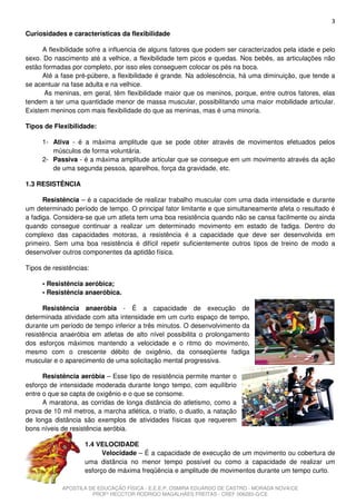 3
Curiosidades e características da flexibilidade

      A flexibilidade sofre a influencia de alguns fatores que podem ser caracterizados pela idade e pelo
sexo. Do nascimento até a velhice, a flexibilidade tem picos e quedas. Nos bebês, as articulações não
estão formadas por completo, por isso eles conseguem colocar os pés na boca.
      Até a fase pré-púbere, a flexibilidade é grande. Na adolescência, há uma diminuição, que tende a
se acentuar na fase adulta e na velhice.
      As meninas, em geral, têm flexibilidade maior que os meninos, porque, entre outros fatores, elas
tendem a ter uma quantidade menor de massa muscular, possibilitando uma maior mobilidade articular.
Existem meninos com mais flexibilidade do que as meninas, mas é uma minoria.

Tipos de Flexibilidade:

     1- Ativa - é a máxima amplitude que se pode obter através de movimentos efetuados pelos
        músculos de forma voluntária.
     2- Passiva - é a máxima amplitude articular que se consegue em um movimento através da ação
        de uma segunda pessoa, aparelhos, força da gravidade, etc.

1.3 RESISTÊNCIA

      Resistência – é a capacidade de realizar trabalho muscular com uma dada intensidade e durante
um determinado período de tempo. O principal fator limitante e que simultaneamente afeta o resultado é
a fadiga. Considera-se que um atleta tem uma boa resistência quando não se cansa facilmente ou ainda
quando consegue continuar a realizar um determinado movimento em estado de fadiga. Dentro do
complexo das capacidades motoras, a resistência é a capacidade que deve ser desenvolvida em
primeiro. Sem uma boa resistência é difícil repetir suficientemente outros tipos de treino de modo a
desenvolver outros componentes da aptidão física.

Tipos de resistências:

     • Resistência aeróbica;
     • Resistência anaeróbica.

      Resistência anaeróbia - É a capacidade de execução de
determinada atividade com alta intensidade em um curto espaço de tempo,
durante um período de tempo inferior a três minutos. O desenvolvimento da
resistência anaeróbia em atletas de alto nível possibilita o prolongamento
dos esforços máximos mantendo a velocidade e o ritmo do movimento,
mesmo com o crescente débito de oxigênio, da conseqüente fadiga
muscular e o aparecimento de uma solicitação mental progressiva.

      Resistência aeróbia – Esse tipo de resistência permite manter o
esforço de intensidade moderada durante longo tempo, com equilíbrio
entre o que se capta de oxigênio e o que se consome.
      A maratona, as corridas de longa distância do atletismo, como a
prova de 10 mil metros, a marcha atlética, o triatlo, o duatlo, a natação
de longa distância são exemplos de atividades físicas que requerem
bons níveis de resistência aeróbia.

                    1.4 VELOCIDADE
                          Velocidade – É a capacidade de execução de um movimento ou cobertura de
                    uma distância no menor tempo possível ou como a capacidade de realizar um
                    esforço de máxima freqüência e amplitude de movimentos durante um tempo curto.

            APOSTILA DE EDUCAÇÃO FÍSICA - E.E.E.P. OSMIRA EDUARDO DE CASTRO - MORADA NOVA/CE
                      PROFº HECCTOR RODRIGO MAGALHÃES FREITAS - CREF 006283-G/CE
 