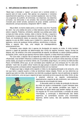 30
5.   INFLUÊNCIAS DA MÍDIA NO ESPORTE

“Basta ligar a televisão e ´zapear´ um pouco com o controle remoto: o
esporte está em toda a parte. Não apenas nos programas e noticiários
especificamente esportivos, em que é produto espetacular, mas nos filmes,
nos programas de auditório, de entrevistas, nos telejornais, nos desenhos
animados, nas telenovelas e nos seriados. Nos anúncios publicitários, é
invocado para vender sorvete, assinatura de jornal, remédio, automóvel,
desodorante, serviços bancários, refrigerante” (BETTI, 1998).

      Mauro Betti, no trecho citado acima, e em todo o seu livro “A janela
de vidro”, faz uma análise de como a mídia televisiva exerce influência
sobre o esporte. Podemos, entretanto, estender sua análise para todos
os tipos de mídia: jornais, revistas, rádio e internet. De fato, o esporte é
onipresente e ocupa espaços relevantes em todas elas. A Folha de São
Paulo, em levantamento sobre os assuntos mais abordados em suas
páginas no ano de 2004, revelou que o futebol foi o assunto que mais
apareceu, acima de quaisquer temas políticos, econômicos e culturais.
Mídia e esporte têm, hoje, uma relação de interdependência
extremamente forte.
      Entretanto, essa relação não é apenas de divulgação do esporte na mídia. A mídia também
assume o papel de participar da determinação dos rumos do esporte (horários, regras, formas de
disputa, etc), de enfatizar uma certa compreensão de esporte, de defender ou atacar políticas públicas
de esporte, enfim, mais do que apenas informar sobre o esporte, a mídia influencia o esporte.
      Por outro lado, o esporte não só depende da mídia para ser divulgado e patrocinado, e é por ela
influenciado, mas também influencia a cobertura que dele se faz, ao censurar certos assuntos, ao impor
certas visões, ao ocupar os horários nobres, etc. O jornalista Jorge Kajuru, em crônica na Folha de São
Paulo (12/10/2005) afirma que, ao ser convidado para trabalhar por uma emissora de TV, teria sido
alertado: “você não vai poder criticar horário de jogo porque é assunto comercial. Nem vai bater em
dirigentes quando a emissora estiver negociando direitos com os mesmos”.
      A lógica que rege a relação entre esporte e mídia é a da espetacularização e do consumo, uma
vez que tanto o esporte quanto a mídia se beneficiam dessa relação. Porém, ao nos referirmos ao
esporte que está na mídia, não estamos nos referindo a qualquer esporte, mas em particular ao esporte
de alto rendimento, uma vez que o esporte de lazer raramente se torna assunto da mídia. Enfim, já não
                                              é possível referir-se ao esporte contemporâneo,
                                              especialmente o esporte de alto rendimento, sem associá-lo
                                              aos meios de comunicação de massa.
                                                    A discussão sobre os modos de produção do discurso
                                              da mídia nos ajuda a compreender a quem interessa esse
                                              discurso e por que aqueles jornalistas que fogem à
                                              submissão às regras desse jogo perdem espaço na mídia.
                                              Os ângulos da TV numa transmissão, a omissão de certas
                                              informações, a construção e desconstrução dos ídolos
                                              esportivos, os comentários durante uma transmissão
                                              esportiva, dentre outros, não são questões meramente
                                              técnicas.




           APOSTILA DE EDUCAÇÃO FÍSICA - E.E.E.P. OSMIRA EDUARDO DE CASTRO - MORADA NOVA/CE
                     PROFº HECCTOR RODRIGO MAGALHÃES FREITAS - CREF 006283-G/CE
 