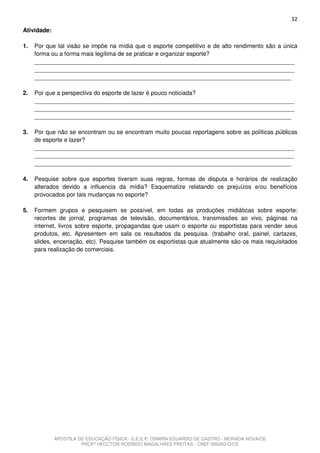 32
Atividade:

1.   Por que tal visão se impõe na mídia que o esporte competitivo e de alto rendimento são a única
     forma ou a forma mais legítima de se praticar e organizar esporte?
     _______________________________________________________________________________
     _______________________________________________________________________________
     ______________________________________________________________________________

2.   Por que a perspectiva do esporte de lazer é pouco noticiada?
     _______________________________________________________________________________
     _______________________________________________________________________________
     ______________________________________________________________________________

3.   Por que não se encontram ou se encontram muito poucas reportagens sobre as políticas públicas
     de esporte e lazer?
     _______________________________________________________________________________
     _______________________________________________________________________________
     ______________________________________________________________________________

4.   Pesquise sobre que esportes tiveram suas regras, formas de disputa e horários de realização
     alterados devido a influencia da mídia? Esquematize relatando os prejuízos e/ou benefícios
     provocados por tais mudanças no esporte?

5.   Formem grupos e pesquisem se possível, em todas as produções midiáticas sobre esporte:
     recortes de jornal, programas de televisão, documentários, transmissões ao vivo, páginas na
     internet, livros sobre esporte, propagandas que usam o esporte ou esportistas para vender seus
     produtos, etc. Apresentem em sala os resultados da pesquisa. (trabalho oral, painel, cartazes,
     slides, encenação, etc). Pesquise também os esportistas que atualmente são os mais requisitados
     para realização de comerciais.




             APOSTILA DE EDUCAÇÃO FÍSICA - E.E.E.P. OSMIRA EDUARDO DE CASTRO - MORADA NOVA/CE
                       PROFº HECCTOR RODRIGO MAGALHÃES FREITAS - CREF 006283-G/CE
 