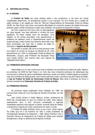33
6.   HISTÓRIA DO FUTSAL

6.1 A ORIGEM

      O Futebol de Salão tem duas versões sobre o seu surgimento, e, tal como em outras
modalidades desportivas, há divergências quanto a sua invenção. Há uma versão que o futebol de
salão começou a ser jogado por volta de 1940 por frequentadores da Associação Cristã de Moços
(ACM), em São Paulo, pois havia uma grande dificuldade em encontrar campos de futebol livres para
poderem jogar e então começaram a jogar suas ''peladas'' nas quadras de basquete e hóquei.
      No início, jogava-se com cinco, seis ou sete jogadores
em cada equipe, mas logo definiram o número de cinco
jogadores. As bolas usadas eram de serragem, crina
vegetal, ou de cortiça granulada, mas apresentavam o
problema de saltarem muito e freqüentemente saiam da
quadra de jogo, então tiveram seu tamanho diminuído e seu
peso aumentado, por este fato o futebol de salão foi
chamado o ''esporte da bola pesada''.
      Há também a versão, tida como a mais provável, onde
sua origem se remete ao Uruguai na década de 30, mais
precisamente em 1934 na Associação Cristã de Moços de
                                                                 1930 - Futebol de Salão jogado em
Montevidéu, Uruguai, pelo Professor de Educação Física         quadra de basquete em Montevidéu, no
Juan Carlos Ceriani, que chamou este novo esporte de                          Uruguai
''INDOOR-FOOT-BALL''.

6.2 PRIMEIRAS ENTIDADES OFICIAIS

      Habib Maphuz é um dos nomes que mais se destaca nos primórdios do futebol de salão. Maphuz
era professor da ACM de Saõ Paulo e no início dos anos cinqüenta participou da elaboração das
normas para a prática de várias modalidades esportivas, sendo uma delas o futebol jogado em quadras,
tudo isto no âmbito da ACM paulista, este mesmo salonista fundou a primeira Liga de Futebol de Salão,
a Liga de Futebol de Salão da Associação Cristã de Moços. Mais tarde o professor se tornou o
primeiro presidente da Federação Paulista de Futebol de Salão.

6.3 PRIMEIRAS REGRAS

       As primeiras regras publicadas foram editadas em 1956. As
normas foram feitas por Luiz Gonzaga de Oliveira Fernandes, em são
Paulo.
       Juan Carlos Ceriani e Habib Maphuz, ambos, professores da
ACM são considerados os pais do Futebol de salão. Este esporte,
relativamente novo, é sem nenhuma contestação a segunda
modalidade esportiva mais popular no Brasil, somente atrás do futebol,
e atualmente o esporte em maior crescimento em todo o mundo.
       O Futebol de Salão brasileiro tinha no seu início, várias regras.
Foi então que em 5 de fevereiro de 1957 o então presidente da
Confederação Brasileira de Desportos – CBD, Sylvio Pacheco criou o
Conselho técnico de Assessores de Futebol de Salão para conciliar              Juan Carlos Ceriane
                                                                           Criador do Futebol de Salão
divergências e dirigir os destinos de tal esporte no Brasil.




           APOSTILA DE EDUCAÇÃO FÍSICA - E.E.E.P. OSMIRA EDUARDO DE CASTRO - MORADA NOVA/CE
                     PROFº HECCTOR RODRIGO MAGALHÃES FREITAS - CREF 006283-G/CE
 
