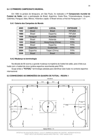 34
6.4 O PRIMEIRO CAMPEONATO MUNDIAL

     Em 1982 no ginásio do Ibirapuera, em São Paulo, foi realizado o 1º Campeonato mundial de
Futebol de Salão, com a participação de Brasil, Argentina, Costa Rica, Tchecoslováquia, Uruguai,
Colômbia, Paraguai, Itália, México, Holanda e Japão. O Brasil venceu a final do Paraguai por 1 x 0.

    6.4.1 Galeria dos Campeões do Mundo

              ANO        CAMPEÃO                  LOCAL                   ENTIDADE
              1982         Brasil                  Brasil                  FIFUSA
              1985         Brasil                Espanha                   FIFUSA
              1988        Paraguai               Austrália                 FIFUSA
              1989         Brasil                Holanda                    FIFA
              1992         Brasil            Hong Kong (China)              FIFA
              1996         Brasil                Espanha                    FIFA
              2000        Espanha               Guatemala                   FIFA
              2004        Espanha              Taipei (China)               FIFA
              2008         Brasil                  Brasil                   FIFA

    6.4.2 Mudança na terminologia

      Na década de 90 ocorreu a grande mudança na trajetória do futebol de salão, pois é feita sua
fusão com o futebol de cinco (prática esportiva reconhecida pela FIFA).
      Surge então o "FUTSAL" terminologia adotada para identificar esta fusão no contexto esportivo
internacional.

6.5 CONHECENDO AS DIMENSÕES DA QUADRA DE FUTSAL - REGRA 1




           APOSTILA DE EDUCAÇÃO FÍSICA - E.E.E.P. OSMIRA EDUARDO DE CASTRO - MORADA NOVA/CE
                     PROFº HECCTOR RODRIGO MAGALHÃES FREITAS - CREF 006283-G/CE
 
