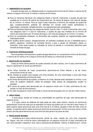 35
1 – DIMENSÕES DA QUADRA
      A quadra de jogo será um retângulo tendo um comprimento mínimo de 25 metros e máximo de 42
metros e a largura mínima de 16 metros e máxima de 25 metros.

 a) Para os Certames Nacionais nas categorias Adulta e Sub-20, masculinas, a quadra de jogo terá
    medidas de no mínimo 38 metros de comprimento por 18 metros de largura, com área de escape
    de no mínimo 1,5 metros. Para as Ligas Futsal masculina e feminina, as medidas da quadra de
    jogo, excepcionalmente, poderão ser definidas em reunião entre clubes participantes e
    organização, constando, obrigatoriamente, nos regulamentos das competições;
 b) Para os Certames Nacionais nas categorias Adulta, Sub-20, Sub-17 e Sub-15 femininas, bem como
    nas categorias Sub-17 e Sub-15 masculinas, a quadra de jogo terá medidas de no mínimo 36
    metros de comprimento por 18 metros de largura, com área de escape de no mínimo 1,5 metros;
 c) Para as competições estaduais, as dimensões das quadras, poderão ser regulamentadas pelas
    Federações locais;
 d) As quadras devem possuir, obrigatoriamente, em perfeitas condições de uso e visibilidade para o
    público, jogadores, membros da comissão técnica e para a equipe de arbitragem, placar ou
    mostrador, onde serão fixados ou indicados os tentos da partida e o cronômetro eletrônico para
    controle do tempo de jogo.

2 - PARTIDAS INTERNACIONAIS
      Para as partidas internacionais a quadra de jogo deverá ter um comprimento mínimo de 38 metros
e máximo de 42 metros e ter a largura mínima de 20 metros e a máxima de 25 metros.

3 - MARCAÇÃO DA QUADRA
      Todas as linhas demarcatórias da quadra deverão ser bem visíveis, com 8 (oito) centímetros de
largura e pertencem as zonas que demarcam.

 a) As linhas limítrofes de maior comprimento denominam-se linhas laterais e as de menor
    comprimento linhas de meta;
 b) Na metade da quadra será traçada uma linha divisória, de uma extremidade a outra das linhas
    laterais, eqüidistantes às linhas de meta;
 c) As linhas demarcatórias da quadra, na lateral e no fundo, deverão estar afastadas no mínimo 1(um)
    metro de qualquer obstáculo (redes de proteção, telas, placas de propagandas, grades ou
    paredes);
 d) O centro da quadra será demarcado por um pequeno círculo com 10 (dez) centímetros de raio,
    situado no meio da linha divisória;
 e) Ao redor do pequeno círculo será fixado o círculo central da quadra com um raio de 3 (três) metros.

4 - ÁREA PENAL
        A área penal, situada em ambas as extremidades da superfície de jogo, será demarcada da
seguinte forma:
        A 6 (seis) metros de distância de cada poste de meta, parte externa, haverá um semicírculo
perpendicular à linha de meta que se estenderá ao interior da quadra com um raio de 6 (seis) metros. A
parte superior deste semicírculo será uma linha reta de 3,16 metros, paralela a linha de meta, entre os
postes. A superfície dentro deste semicírculo denomina-se área penal. A linha curva que marca o limite
exterior da área penal denomina-se como linha da área penal e faz parte da área.

5 - PENALIDADE MÁXIMA
         A distância de 6 (seis) metros do ponto central da meta, medida por uma linha imaginária
em ângulo reto com a linha de meta e assinalada por um pequeno círculo de 10 (dez) centímetros de
raio, será marcado o respectivo local para a cobrança da penalidade máxima. À distância de 5 (cinco)

           APOSTILA DE EDUCAÇÃO FÍSICA - E.E.E.P. OSMIRA EDUARDO DE CASTRO - MORADA NOVA/CE
                     PROFº HECCTOR RODRIGO MAGALHÃES FREITAS - CREF 006283-G/CE
 