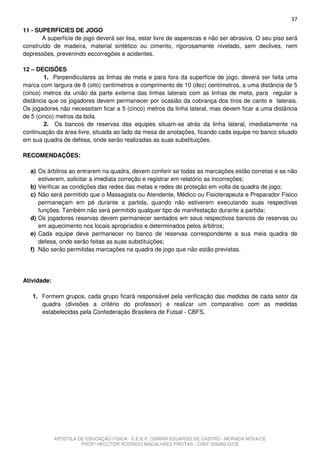 37
11 - SUPERFÍCIES DE JOGO
       A superfície de jogo deverá ser lisa, estar livre de asperezas e não ser abrasiva. O seu piso será
construído de madeira, material sintético ou cimento, rigorosamente nivelado, sem declives, nem
depressões, prevenindo escorregões e acidentes.

12 – DECISÕES
        1. Perpendiculares as linhas de meta e para fora da superfície de jogo, deverá ser feita uma
marca com largura de 8 (oito) centímetros e comprimento de 10 (dez) centímetros, a uma distância de 5
(cinco) metros da união da parte externa das linhas laterais com as linhas de meta, para regular a
distância que os jogadores devem permanecer por ocasião da cobrança dos tiros de canto e laterais.
Os jogadores não necessitam ficar a 5 (cinco) metros da linha lateral, mas devem ficar a uma distância
de 5 (cinco) metros da bola.
        2. Os bancos de reservas das equipes situam-se atrás da linha lateral, imediatamente na
continuação da área livre, situada ao lado da mesa de anotações, ficando cada equipe no banco situado
em sua quadra de defesa, onde serão realizadas as suas substituições.

RECOMENDAÇÕES:

  a) Os árbitros ao entrarem na quadra, devem conferir se todas as marcações estão corretas e se não
     estiverem, solicitar a imediata correção e registrar em relatório as incorreções;
  b) Verificar as condições das redes das metas e redes de proteção em volta da quadra de jogo;
  c) Não será permitido que o Massagista ou Atendente, Médico ou Fisioterapeuta e Preparador Físico
     permaneçam em pé durante a partida, quando não estiverem executando suas respectivas
     funções. Também não será permitido qualquer tipo de manifestação durante a partida;
  d) Os jogadores reservas devem permanecer sentados em seus respectivos bancos de reservas ou
     em aquecimento nos locais apropriados e determinados pelos árbitros;
  e) Cada equipe deve permanecer no banco de reservas correspondente a sua meia quadra de
     defesa, onde serão feitas as suas substituições;
  f) Não serão permitidas marcações na quadra de jogo que não estão previstas.




Atividade:

   1. Formem grupos, cada grupo ficará responsável pela verificação das medidas de cada setor da
      quadra (divisões a critério do professor) e realizar um comparativo com as medidas
      estabelecidas pela Confederação Brasileira de Futsal - CBFS.




             APOSTILA DE EDUCAÇÃO FÍSICA - E.E.E.P. OSMIRA EDUARDO DE CASTRO - MORADA NOVA/CE
                       PROFº HECCTOR RODRIGO MAGALHÃES FREITAS - CREF 006283-G/CE
 