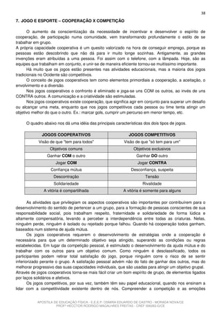 38
7. JOGO E ESPORTE – COOPERAÇÃO X COMPETIÇÃO

       O aumento da conscientização da necessidade de incentivar e desenvolver o espírito de
cooperação, de participação numa comunidade, vem transformando profundamente o estilo de se
trabalhar em grupo.
A própria capacidade cooperativa é um quesito valorizado na hora de conseguir emprego, porque as
pessoas estão descobrindo que não dá para ir muito longe sozinhas. Antigamente, as grandes
invenções eram atribuídas a uma pessoa. Foi assim com o telefone, com a lâmpada. Hoje, são as
equipes que trabalham em conjunto, e unir-se de maneira eficiente tornou-se muitíssimo importante.
       Há muito que os jogos estão presentes nas atividades educacionais, mas a maioria dos jogos
tradicionais no Ocidente são competitivos.
       O conceito de jogos cooperativos tem como elementos primordiais a cooperação, a aceitação, o
envolvimento e a diversão.
       Nos jogos cooperativos o confronto é eliminado e joga-se uns COM os outros, ao invés de uns
CONTRA outros. A comunicação e a criatividade são estimuladas.
       Nos jogos cooperativos existe cooperação, que significa agir em conjunto para superar um desafio
ou alcançar uma meta, enquanto que nos jogos competitivos cada pessoa ou time tenta atingir um
objetivo melhor do que o outro. Ex.: marcar gols, cumprir um percurso em menor tempo, etc.

     O quadro abaixo nos dá uma idéia das principais características dos dois tipos de jogos.

              JOGOS COOPERATIVOS                             JOGOS COMPETITIVOS
            Visão de que "tem para todos"                 Visão de que "só tem para um"
                  Objetivos comuns                              Objetivos exclusivos
                 Ganhar COM o outro                              Ganhar DO outro
                     Jogar COM                                    Jogar CONTRA
                  Confiança mútua                             Desconfiança, suspeita
                    Descontração                                      Tensão
                    Solidariedade                                   Rivalidade
               A vitória é compartilhada                  A vitória é somente para alguns

       As atividades que privilegiam os aspectos cooperativos são importantes por contribuírem para o
desenvolvimento do sentido de pertencer a um grupo, para a formação de pessoas conscientes de sua
responsabilidade social, pois trabalham respeito, fraternidade e solidariedade de forma lúdica e
altamente compensatória, levando a perceber a interdependência entre todas as criaturas. Nelas,
ninguém perde, ninguém é isolado ou rejeitado porque falhou. Quando há cooperação todos ganham,
baseados num sistema de ajuda mútua.
       Os jogos cooperativos requerem o desenvolvimento de estratégias onde a cooperação é
necessária para que um determinado objetivo seja atingido, superando as condições ou regras
estabelecidas. Em lugar da competição pessoal, é estimulado o desenvolvimento da ajuda mútua e do
trabalhar com os outros para um objetivo comum. Como ninguém é desclassificado, todos os
participantes podem retirar total satisfação do jogo, porque ninguém corre o risco de se sentir
inferiorizado perante o grupo. A satisfação pessoal advém não do fato de ganhar dos outros, mas do
melhorar progressivo das suas capacidades individuais, que são usadas para atingir um objetivo grupal.
Através de jogos cooperativos torna-se mais fácil criar um bom espírito de grupo, de elementos ligados
por laços solidários e afetivos.
       Os jogos competitivos, por sua vez, também têm seu papel educacional, quando nos ensinam a
lidar com a competitividade existente dentro de nós. Compreender a competição e as emoções


           APOSTILA DE EDUCAÇÃO FÍSICA - E.E.E.P. OSMIRA EDUARDO DE CASTRO - MORADA NOVA/CE
                     PROFº HECCTOR RODRIGO MAGALHÃES FREITAS - CREF 006283-G/CE
 