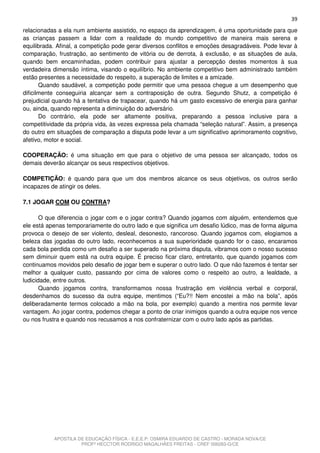 39
relacionadas a ela num ambiente assistido, no espaço da aprendizagem, é uma oportunidade para que
as crianças passem a lidar com a realidade do mundo competitivo de maneira mais serena e
equilibrada. Afinal, a competição pode gerar diversos conflitos e emoções desagradáveis. Pode levar à
comparação, frustração, ao sentimento de vitória ou de derrota, à exclusão, e as situações de aula,
quando bem encaminhadas, podem contribuir para ajustar a percepção destes momentos à sua
verdadeira dimensão íntima, visando o equilíbrio. No ambiente competitivo bem administrado também
estão presentes a necessidade do respeito, a superação de limites e a amizade.
       Quando saudável, a competição pode permitir que uma pessoa chegue a um desempenho que
dificilmente conseguiria alcançar sem a contraposição de outra. Segundo Shutz, a competição é
prejudicial quando há a tentativa de trapacear, quando há um gasto excessivo de energia para ganhar
ou, ainda, quando representa a diminuição do adversário.
       Do contrário, ela pode ser altamente positiva, preparando a pessoa inclusive para a
competitividade da própria vida, às vezes expressa pela chamada “seleção natural”. Assim, a presença
do outro em situações de comparação a disputa pode levar a um significativo aprimoramento cognitivo,
afetivo, motor e social.

COOPERAÇÃO: é uma situação em que para o objetivo de uma pessoa ser alcançado, todos os
demais deverão alcançar os seus respectivos objetivos.

COMPETIÇÃO: é quando para que um dos membros alcance os seus objetivos, os outros serão
incapazes de atingir os deles.

7.1 JOGAR COM OU CONTRA?

       O que diferencia o jogar com e o jogar contra? Quando jogamos com alguém, entendemos que
ele está apenas temporariamente do outro lado e que significa um desafio lúdico, mas de forma alguma
provoca o desejo de ser violento, desleal, desonesto, rancoroso. Quando jogamos com, elogiamos a
beleza das jogadas do outro lado, reconhecemos a sua superioridade quando for o caso, encaramos
cada bola perdida como um desafio a ser superado na próxima disputa, vibramos com o nosso sucesso
sem diminuir quem está na outra equipe. É preciso ficar claro, entretanto, que quando jogamos com
continuamos movidos pelo desafio de jogar bem e superar o outro lado. O que não fazemos é tentar ser
melhor a qualquer custo, passando por cima de valores como o respeito ao outro, a lealdade, a
ludicidade, entre outros.
       Quando jogamos contra, transformamos nossa frustração em violência verbal e corporal,
desdenhamos do sucesso da outra equipe, mentimos (“Eu?!! Nem encostei a mão na bola”, após
deliberadamente termos colocado a mão na bola, por exemplo) quando a mentira nos permite levar
vantagem. Ao jogar contra, podemos chegar a ponto de criar inimigos quando a outra equipe nos vence
ou nos frustra e quando nos recusamos a nos confraternizar com o outro lado após as partidas.




           APOSTILA DE EDUCAÇÃO FÍSICA - E.E.E.P. OSMIRA EDUARDO DE CASTRO - MORADA NOVA/CE
                     PROFº HECCTOR RODRIGO MAGALHÃES FREITAS - CREF 006283-G/CE
 