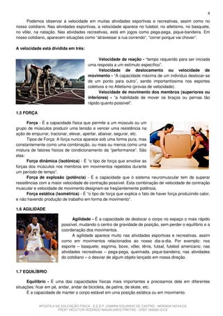 4
     Podemos observar a velocidade em muitas atividades esportivas e recreativas, assim como no
nosso cotidiano. Nas atividades esportivas, a velocidade aparece no futebol, no atletismo, no basquete,
no vôlei, na natação. Nas atividades recreativas, está em jogos como pega-pega, pique-bandeira. Em
nosso cotidiano, aparecem situações como “atravessar a rua correndo”, “correr porque vai chover”.

A velocidade está dividida em três:

                                             Velocidade de reação - “tempo requerido para ser iniciada
                                       uma resposta a um estímulo específico”.
                                             Velocidade de deslocamento ou velocidade de
                                       movimento - “A capacidade máxima de um indivíduo deslocar-se
                                       de um ponto para outro”, sendo importantíssima nos esportes
                                       coletivos e no Atletismo (provas de velocidade).
                                             Velocidade de movimento dos membros (superiores ou
                                       inferiores) - “a habilidade de mover os braços ou pernas tão
                                       rápido quanto possível”.

1.5 FORÇA

      Força - É a capacidade física que permite a um músculo ou um
grupo de músculos produzir uma tensão e vencer uma resistência na
ação de empurrar, tracionar, elevar, apertar, abaixar, segurar, etc.
      Tipos de Força: A força nunca aparece sob uma forma pura, mas
constantemente como uma combinação, ou mais ou menos como uma
mistura de fatores físicos de condicionamento da “performance”. São
elas:
      Força dinâmica (isotônica) - É “o tipo de força que envolve as
forças dos músculos nos membros em movimentos repetidos durante
um período de tempo”.
      Força de explosão (potência) - É a capacidade que o sistema neuromuscular tem de superar
resistências com a maior velocidade de contração possível. Esta combinação de velocidade de contração
muscular e velocidade de movimento designam-se freqüentemente potência.
      Força estática (isométrica) - É “o tipo de força que explica o fato de haver força produzindo calor,
e não havendo produção de trabalho em forma de movimento”.

1.6 AGILIDADE

                              Agilidade - É a capacidade de deslocar o corpo no espaço o mais rápido
                        possível, mudando o centro de gravidade de posição, sem perder o equilíbrio e a
                        coordenação dos movimentos.
                              A agilidade aparece muito nas atividades esportivas e recreativas, assim
                        como em movimentos relacionados ao nosso dia-a-dia. Por exemplo: nos
                        esporte – basquete, esgrima, boxe, vôlei, tênis, futsal, futebol americano; nas
                        atividades recreativas – pega-pega, queimada, pique-bandeira; nas atividades
                        do cotidiano – o desviar de algum objeto lançado em nossa direção.


1.7 EQUILÍBRIO

      Equilíbrio - É uma das capacidades físicas mais importantes e precisamos dele em diferentes
situações: ficar em pé, andar, andar de bicicleta, de patins, de skate, etc.
      É a capacidade de manter o corpo estável em uma posição estática ou em movimento.


            APOSTILA DE EDUCAÇÃO FÍSICA - E.E.E.P. OSMIRA EDUARDO DE CASTRO - MORADA NOVA/CE
                      PROFº HECCTOR RODRIGO MAGALHÃES FREITAS - CREF 006283-G/CE
 