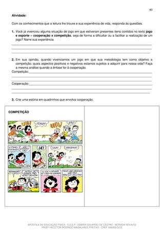 40
 Atividade:

 Com os conhecimentos que a leitura lhe trouxe e sua experiência de vida, responda às questões.

 1. Você já vivenciou alguma situação de jogo em que estiveram presentes itens contidos no texto jogo
    e esporte – cooperação x competição, seja de forma a dificultar ou a facilitar a realização de um
    jogo? Narre sua experiência.
 ___________________________________________________________________________________
 ___________________________________________________________________________________
 __________________________________________________________________________________

 2. Em sua opinião, quando vivenciamos um jogo em que sua metodologia tem como objetivo a
    competição, quais aspectos positivos e negativos estamos sujeitos a adquirir para nossa vida? Faça
    a mesma análise quando a ênfase for à cooperação.
 Competição:_________________________________________________________________________
 ___________________________________________________________________________________
 ___________________________________________________________________________________
 Cooperação:_________________________________________________________________________
 ___________________________________________________________________________________
 __________________________________________________________________________________

 3. Crie uma estória em quadrinhos que envolva cooperação.



COMPETIÇÃO




              APOSTILA DE EDUCAÇÃO FÍSICA - E.E.E.P. OSMIRA EDUARDO DE CASTRO - MORADA NOVA/CE
                        PROFº HECCTOR RODRIGO MAGALHÃES FREITAS - CREF 006283-G/CE
 
