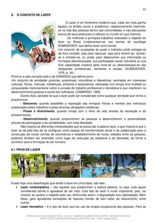 41
8.   O CONCEITO DE LAZER

                                             O Lazer é um fenômeno moderno que, cada vez mais ganha
                                      espaço no âmbito social e acadêmico, respectivamente inserindo-
                                      se na vida das pessoas dentro das comunidades, e nas discussões
                                      acerca de seus potenciais e reflexos no mundo em que vivemos.
                                               Os melhores e principais trabalhos realizados a respeito do
                                      lazer no Brasil fundamentam-se nas teorias do sociólogo
                                      DUMAZEDIER, que define lazer como sendo:
                                      Um conjunto de ocupações às quais o individuo pode entregar-se
                                      de livre vontade, seja para repousar, seja para divertir-se, recrear-
                                      se e entreter-se, ou ainda, para desenvolver sua informação ou
                                      formação desinteressada, sua participação social voluntária ou sua
                                      livre capacidade criadora após livrar-se ou desembaraçar-se das
                                      obrigações profissionais, familiares e sociais. (DUMAZEDIER,
                                      1976, p. 34).
Próximo a este conceito está o de CAMARGO que define como:
Um conjunto de atividades gratuitas, prazerosas, voluntárias e liberatórias, centradas em interesses
culturais, físicos, manuais, intelectuais, artísticos e associativos, realizadas num tempo livre roubado ou
conquistadas historicamente sobre a jornada de trabalho profissional e doméstica e que interferem no
desenvolvimento pessoal e social dos indivíduos. (CAMARGO, 1989).
        Diante disto, percebe-se que o lazer pode ser considerado como qualquer atividade que venha a
proporcionar:
        - Descanso, quando possibilita a reparação das energias físicas e mentais dos indivíduos
ocasionados pelos trabalhos e pelas diversas obrigações cotidianas;
        - Prazer e divertimento, quando rompe com o ritmo de vida através da recreação e do
entretenimento;
        - Desenvolvimento, quando proporcionam as pessoas a desenvolverem a personalidade
através da participação e da sociabilidade, com mais liberdade.
        Não importa as diferentes interpretações que se possa dar à palavra lazer, o que importa é que o
lazer se dá pelo fato de se configurar como espaço de transformação social e de colaboração para a
construção de novas normas de convivência e estabelecimento de novas relações entre as pessoas,
podendo também ser entendido como lugar de execução da cidadania e da liberdade, de forma a
contribuir para a formação do ser humano.

8.1 TIPOS DE LAZER




Existe hoje uma classificação que divide o lazer em cinco tipos, são eles:
    • Lazer contemplativo – são aqueles que predominam a beleza plástica, ou seja, tudo aquilo
       considerado bonito e agradável de ser visto. Este tipo de lazer é muito importante, pois, vai
       mostrar ao usuário o respeito pelo uso, diminuindo assim, a degradação e/ou depredação. Além
       disso, gera agradáveis sensações de repouso mental, de bem estar, de relaxamento, entre
       outros.
    • Lazer recreativo – é o tipo de lazer que faz uso da terapia ocupacional das pessoas. Para as


            APOSTILA DE EDUCAÇÃO FÍSICA - E.E.E.P. OSMIRA EDUARDO DE CASTRO - MORADA NOVA/CE
                      PROFº HECCTOR RODRIGO MAGALHÃES FREITAS - CREF 006283-G/CE
 