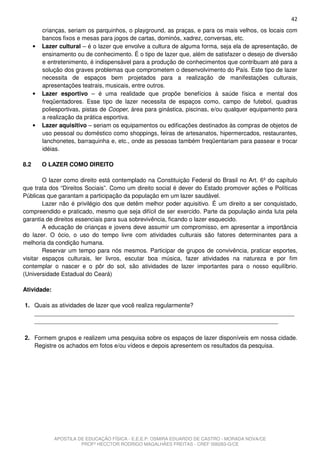 42
          crianças, seriam os parquinhos, o playground, as praças, e para os mais velhos, os locais com
          bancos fixos e mesas para jogos de cartas, dominós, xadrez, conversas, etc.
      •   Lazer cultural – é o lazer que envolve a cultura de alguma forma, seja ela de apresentação, de
          ensinamento ou de conhecimento. É o tipo de lazer que, além de satisfazer o desejo de diversão
          e entretenimento, é indispensável para a produção de conhecimentos que contribuam até para a
          solução dos graves problemas que comprometem o desenvolvimento do País. Este tipo de lazer
          necessita de espaços bem projetados para a realização de manifestações culturais,
          apresentações teatrais, musicais, entre outros.
      •   Lazer esportivo – é uma realidade que propõe benefícios à saúde física e mental dos
          freqüentadores. Esse tipo de lazer necessita de espaços como, campo de futebol, quadras
          poliesportivas, pistas de Cooper, área para ginástica, piscinas, e/ou qualquer equipamento para
          a realização da prática esportiva.
      •   Lazer aquisitivo – seriam os equipamentos ou edificações destinados às compras de objetos de
          uso pessoal ou doméstico como shoppings, feiras de artesanatos, hipermercados, restaurantes,
          lanchonetes, barraquinha e, etc., onde as pessoas também freqüentariam para passear e trocar
          idéias.

8.2       O LAZER COMO DIREITO

        O lazer como direito está contemplado na Constituição Federal do Brasil no Art. 6º do capítulo
que trata dos “Direitos Sociais”. Como um direito social é dever do Estado promover ações e Políticas
Públicas que garantam a participação da população em um lazer saudável.
        Lazer não é privilégio dos que detêm melhor poder aquisitivo. É um direito a ser conquistado,
compreendido e praticado, mesmo que seja difícil de ser exercido. Parte da população ainda luta pela
garantia de direitos essenciais para sua sobrevivência, ficando o lazer esquecido.
        A educação de crianças e jovens deve assumir um compromisso, em apresentar a importância
do lazer. O ócio, o uso do tempo livre com atividades culturais são fatores determinantes para a
melhoria da condição humana.
        Reservar um tempo para nós mesmos. Participar de grupos de convivência, praticar esportes,
visitar espaços culturais, ler livros, escutar boa música, fazer atividades na natureza e por fim
contemplar o nascer e o pôr do sol, são atividades de lazer importantes para o nosso equilíbrio.
(Universidade Estadual do Ceará)

Atividade:

1. Quais as atividades de lazer que você realiza regularmente?
   _______________________________________________________________________________
   __________________________________________________________________________

2. Formem grupos e realizem uma pesquisa sobre os espaços de lazer disponíveis em nossa cidade.
   Registre os achados em fotos e/ou vídeos e depois apresentem os resultados da pesquisa.




              APOSTILA DE EDUCAÇÃO FÍSICA - E.E.E.P. OSMIRA EDUARDO DE CASTRO - MORADA NOVA/CE
                        PROFº HECCTOR RODRIGO MAGALHÃES FREITAS - CREF 006283-G/CE
 