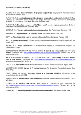 43
REFERENCIAS BIBLIOGRÁFICAS


ALEGRE, A. N. (org.) Desenvolvimento de projetos cooperativos. Subprojeto III. Rio Claro: Instituto
de Biociências, Unesp, 1996.

ALVES, V. F. N. A construção dos sentidos de corpo na sociedade ocidental. In: SALGADO, Maria
Umbelina C.; MIRANDA, Glaura Vasques de. (Org.). Veredas; formação superior de professores:
módulo 6, v. 1/SEE-MG, p.21-52. Belo Horizonte: SEE-MG, 2004

ALVES, V. F. N. Ginástica, consumo e mídia "Corpo ideal": padrões impostos pela cultura. Centro de
Referência Virtual do Professor - SEE-MG, 2005.

BARBANTI V. J. Teoria e prática do treinamento desportivo. São Paulo: Edgar Bluncher, 1979

BARBANTI V. J. Aptidão física: Um convite à saúde. São Paulo: Manole Dois, 1990

BETTI, M. A janela de vidro: esporte, televisão e Educação Física. Campinas: Papirus, 1998.

BETTI, M. Violência em campo: dinheiro, mídia e transgressão às regras no futebol espetáculo. Ijuí:
Unijuí, 1997.

BROTTO, F. O. Jogos Cooperativos: Se o importante é competir, o Fundamental é cooperar. São
Paulo, O autor, 1995.

CONFEDERAÇÃO BRASILEIRA DE FUTSAL (CBFS). O esporte da bola pesada que virou uma
paixão. Disponível em: http://www.futsaldobrasil.com.br/2009/cbfs/origem.php (acesso em 30 de
setembro de 2011).

INSTITUTO GAÚCHO DE CIRURGIA DA COLUNA VERTEBRAL. Conhecendo e Vivendo Melhor
com a sua Coluna. disponível em: http://www.institutocoluna.com.br/3conhecendoevivendo.htm
(acesso em 23 de setembro de 2011).

LIMA, L. M. S. O tao da Educação: A Filosofia oriental na escola ocidental. São Paulo. Ágora, 2000.

MINISTÈRIO DA SAÙDE. Manual de Primeiros Socorros. Rio de Janeiro. Fundação Oswaldo Cruz,
2003. 170p.

PIRES, Giovani de Lorenzi. Educação Física e o discurso midiático: abordagem crítico
emancipatória. Ijuí: Unijuí, 2002.

SILVEIRA, G. C. F. Influências da mídia no esporte. Centro de Referência Virtual do Professor - SEE-
MG, 2005.

DURÃES. G. M. REGRAS DO FUTSAL 2011: Regra 01 – Quadra de jogo. Disponível em:
http://www.futsalgmd.com.br/novo/arquivos_upload/modalidades/arquivos/65.pdf (acesso em 30 de
setembro de 2011).

TUBINO, M. J. G. Metodologia científica do treinamento desportivo. São Paulo: Ibrasa, 1984.




           APOSTILA DE EDUCAÇÃO FÍSICA - E.E.E.P. OSMIRA EDUARDO DE CASTRO - MORADA NOVA/CE
                     PROFº HECCTOR RODRIGO MAGALHÃES FREITAS - CREF 006283-G/CE
 